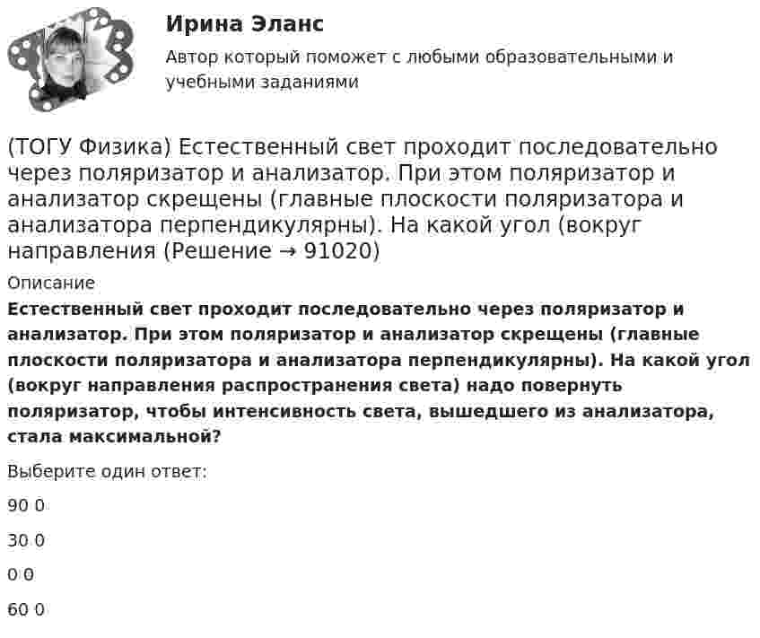      
            Описание
            Естественный свет проходит последовательно через поляризатор и анализатор. При этом поляризатор и анализатор скрещены (главные плоскости поляризатора и анализатора перпендикулярны). На какой угол (вокруг направления распространения света) надо повернуть поляризатор, чтобы интенсивность света, вышедшего из анализатора, стала максимальной?Выберите один ответ:90 030 00 060 0   
            
            
            (ТОГУ Физика) Естественный свет падает на систему из 5 последовательно расположенных поляроидов, причем плоскость пропускания каждого последующего поляроида образует угол 30° с плоскостью пропускания предыдущего. Если поглощением света в (ТОГУ Физика) Естественный свет проходит последовательно через поляризатор и анализатор. При этом поляризатор и анализатор скрещены (главные плоскости поляризатора и анализатора перпендикулярны). На какой угол (вокруг направления (ТОГУ Физика) Закон сохранения момента импульса накладывает ограничения на возможные переходы электрона в атоме с одного уровня на другой (правило отбора). В энергетическом спектре атома водорода (рис.) запрещенным переходом является …(ТОГУ Физика) Закрепленный пружинный пистолет стреляет вертикально вверх. Какова жесткость пружины k1, если пуля массой m в результате выстрела поднялась на высоту h, а первоначальная деформация пружины Δl ? Трением пренебречь. Считать Δl<(ТОГУ Физика) Зашунтированный амперметр измеряет токи силой до I=67A. Какую наибольшую силу тока может измерить этот амперметр без шунта, если сопротивление R амперметра равно 0,034Ом и сопротивление Rш шунта равно 0,0026Ом?(ТОГУ Физика) Идеальному трехатомному газу (с нелинейными молекулами) в изобарном процессе подведено количество теплоты Q. При этом на работу расширения расходуется ______ % подводимого количества теплоты. (Считать связь атомов в молекуле жесткой.)(ТОГУ Физика) Идеальный газ совершил работу 400 Дж. При этом внутренняя энергия уменьшилась на 300 Дж. В этом процессе газ(ТОГУ Физика) Деревянный, алюминиевый и железный шары одинакового диаметра полностью погружены в воду. Выталкивающая сила, действующая на шары(ТОГУ Физика) Диск радиусом 20 см и массой 400 г вращается с угловым ускорением 3 рад/с вокруг оси, проходящей перпендикулярно плоскости диска через его центр. Вращающий момент, действующий на диск, равен(ТОГУ Физика) Дифракционная решетка с периодом d освещается нормально падающим световым пучком с длиной волны λ. Какое из приведенных ниже выражений определяет угол α, под которым наблюдается второй главный максимум?(ТОГУ Физика) Для генерации лазерного света используется вещество, атомы которого могут находится в основном состоянии с энергией E1, метастабильном состоянии с энергией E2 и возбужденном состоянии E3. При этом E1. Излучение лазера имеет частоту(ТОГУ Физика) Если заряженная частица во взаимно-перпендикулярных электрическом (напряженность E⃗ ) и магнитном (магнитная индукция B⃗ ) полях движется с постоянной скоростью v⃗ , то величины v⃗ , E⃗ ,  B⃗ связаны между собой соотношением(ТОГУ Физика) Если не учитывать колебательные движения в молекуле углекислого газа, то средняя кинетическая энергия молекулы равна …(ТОГУ Физика) Если термодинамическая система замкнута, то энтропия системы