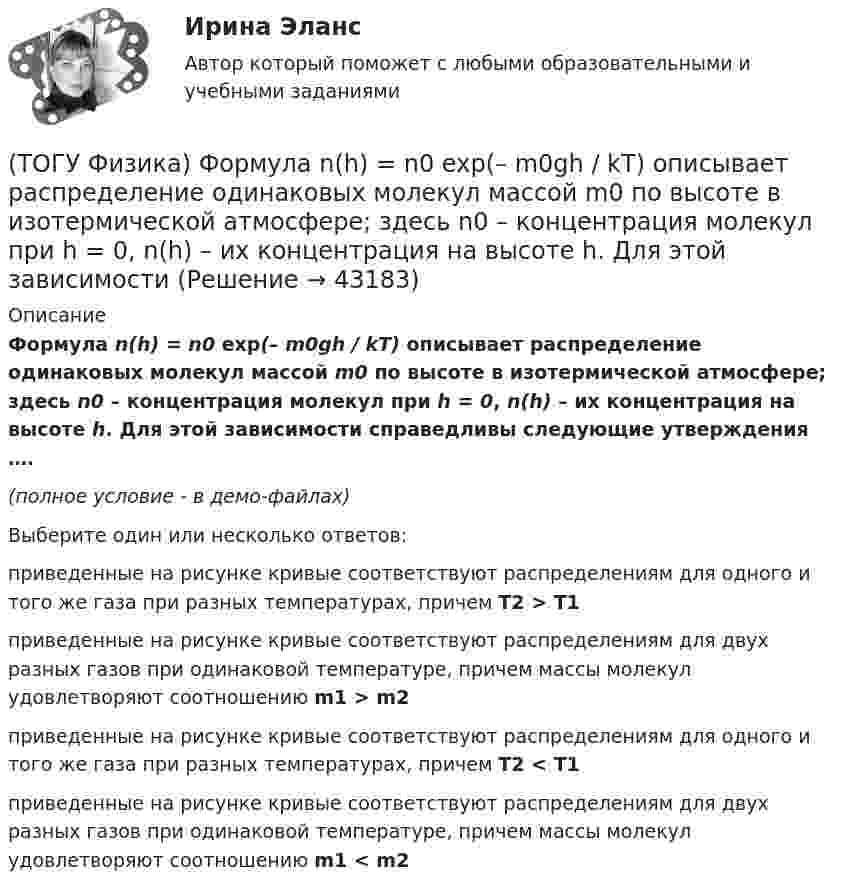     
            Описание
            Формула n(h) = n0 exp(– m0gh / kT) описывает распределение одинаковых молекул массой m0 по высоте в изотермической атмосфере; здесь n0 – концентрация молекул при h = 0, n(h) – их концентрация на высоте h. Для этой зависимости справедливы следующие утверждения ….(полное условие - в демо-файлах)Выберите один или несколько ответов:приведенные на рисунке кривые соответствуют распределениям для одного и того же газа при разных температурах, причем T2 > T1приведенные на рисунке кривые соответствуют распределениям для двух разных газов при одинаковой температуре, причем массы молекул удовлетворяют соотношению m1 > m2приведенные на рисунке кривые соответствуют распределениям для одного и того же газа при разных температурах, причем T2 < T1приведенные на рисунке кривые соответствуют распределениям для двух разных газов при одинаковой температуре, причем массы молекул удовлетворяют соотношению m1 < m2  
            
            
            (ТОГУ Физика) Уравнение плоской волны, распространяющейся вдоль оси OХ, имеет вид ξ=0,01sin103(t-x/500). Длина волны (в м) равна …(ТОГУ Физика) Формула n(h) = n0 exp(– m0gh / kT) описывает распределение одинаковых молекул массой m0 по высоте в изотермической атмосфере; здесь n0 – концентрация молекул при h = 0, n(h) – их концентрация на высоте h. Для этой зависимости(ТОГУ Физика) Фотон с энергией 14,6 эВ выбил электрон из невозбужденного атома водорода с энергией -13,6 эВ. Вдали от ядра атома электрон будет иметь кинетическую энергию(ТОГУ Физика) Фотон с энергией 169 кэВ в результате комптоновского рассеяния на электроне отклонился на угол 90°. Энергия рассеянного фотона равна ______ кэВ.  Учтите, что энергия покоя электрона 511 кэВ.(ТОГУ Физика) Фотон с энергией 192 кэВ в результате комптоновского рассеяния на электроне отклонился на угол 90°. Энергия рассеянного фотона равна ______ кэВ.  Учтите, что энергия покоя электрона 511 кэВ.(ТОГУ Физика) Фотоэффект у некоторого металла начинается при частоте падающего света 6·1014с-1. Работа выхода электрона из металла равна(ТОГУ Физика) Частица движется в двумерном поле, причем ее потенциальная энергия задается функцией U = -1,3xy. Работа сил поля по перемещению частицы из точки С (1, 1, 1) в точку В (2, 2, 2) равна ______ Дж.  (Функция U и координаты точек(ТОГУ Физика) Тело массой m поднимают на высоту H, а затем отпускают в исходную точку. Работа силы тяжести при этом равна(ТОГУ Физика) Тело совершает колебания по закону x=0,03e(−1,5t)cos30t . Время релаксации  в секундах равно(ТОГУ Физика) Температура идеального газа увеличилась от 350С до 700С. Средняя кинетическая энергия молекул(ТОГУ Физика) Тепловое излучение испускается(ТОГУ Физика) Тонкий однородный стержень длиной l может свободно вращаться вокруг горизонтальной оси, проходящей через конец стержня. Стержень отклонили от вертикали на угол α и отпустили. Момент силы тяжести в начале движения равен(ТОГУ Физика) Три конденсатора одинаковой электроемкости C соединены в батарею, как показано на рисунке. Электроемкость батареи равна(ТОГУ Физика) Угол дифракции в спектре k-ого порядка больше для ______ лучей.
