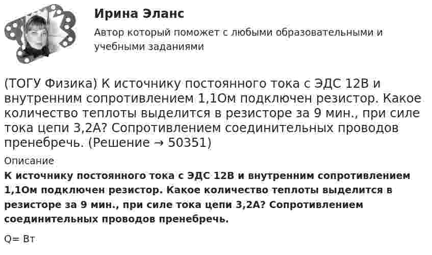      
            Описание
            К источнику постоянного тока с ЭДС 12В и внутренним сопротивлением 1,1Ом подключен резистор. Какое количество теплоты выделится в резисторе за 9 мин., при силе тока цепи 3,2А? Сопротивлением соединительных проводов пренебречь.Q=      Вт  
            
            
            (ТОГУ Физика) Катод вакуумного фотоэлемента освещается светом с энергией квантов 5 эВ. Если фототок прекращается при подаче на фотоэлемент задерживающего напряжения 4 В, то работа выхода электронов из катода равна …(ТОГУ Физика) К источнику постоянного тока с ЭДС 12В и внутренним сопротивлением 1,1Ом подключен резистор. Какое количество теплоты выделится в резисторе за 9 мин., при силе тока цепи 3,2А? Сопротивлением соединительных проводов пренебречь.(ТОГУ Физика) К источнику тока с ЭДС ε=1,55 В присоединили катушку с неизвестным сопротивлением R . Амперметр, включенный в разрыв цепи последовательно, показал силу тока, равную I=0,52 A. Когда к источнику тока присоединили последовательно еще один(ТОГУ Физика) К источнику тока с ЭДС ε=1,75 В присоединили катушку с неизвестным сопротивлением R . Амперметр, включенный в разрыв цепи последовательно, показал силу тока, равную I=0,53 A. Когда к источнику тока присоединили последовательно еще один(ТОГУ Физика) Колебательный контур состоит из катушки индуктивности и конденсатора. В начальный момент времени t=0 конденсатор не заряжен, начальное значение силы тока через катушку не рано нулю. После замыкания цепи возникают колебания (ТОГУ Физика) Контур площадью S=100 см 2 расположен перпендикулярно к линиям магнитной индукции. Магнитная индукция изменяется по закону B=20+50 · t 2 мТл. ЭДС индукции, возникающая в контуре, изменяется по закону …(ТОГУ Физика) Кривая дисперсии в области одной из полос поглощения имеет вид, показанный на рисунке:  (рисунок)   Нормальная дисперсия имеет место в области частот …(ТОГУ Физика) Каждая точка, до которой доходит волна, служит центром вторичных волн, а огибающая этих волн дает положение волнового фронта в следующий момент времени. Это является отображением(ТОГУ Физика) Как изменится время свободного падения тела, при увеличении его массы в 2 раз? Начальная скорость тела равна нулю, сопротивлением воздуха пренебречь(ТОГУ Физика) Как изменится период собственных колебаний контура, если его индуктивность увеличить в 10 раз, а электроемкость уменьшить в 2,5 раза?(ТОГУ Физика) Какое из выражений, приведенных ниже, определяет частоту свободных электрических колебаний в контуре, состоящем из конденсатора электроемкостью C и катушки индуктивностью L?(ТОГУ Физика) Какое явление нельзя описать с помощью законов геометрической оптики?(ТОГУ Физика) Какой из опытов не относится к методам наблюдения интерференции света?(ТОГУ Физика) Катод вакуумного фотоэлемента освещается светом с энергией квантов 11 эВ. Если фототок прекращается при подаче на фотоэлемент задерживающего напряжения 4 В, то работа выхода электронов из катода равна …