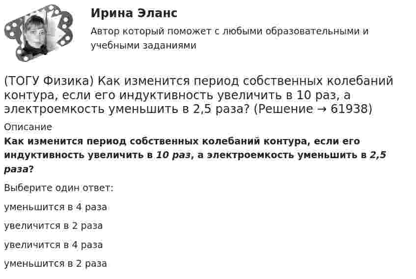      
            Описание
            Как изменится период собственных колебаний контура, если его индуктивность увеличить в 10 раз, а электроемкость уменьшить в 2,5 раза?Выберите один ответ:уменьшится в 4 раза увеличится в 2 раза увеличится в 4 раза уменьшится в 2 раза    
            
            
            (ТОГУ Физика) Как изменится время свободного падения тела, при увеличении его массы в 2 раз? Начальная скорость тела равна нулю, сопротивлением воздуха пренебречь(ТОГУ Физика) Как изменится период собственных колебаний контура, если его индуктивность увеличить в 10 раз, а электроемкость уменьшить в 2,5 раза?(ТОГУ Физика) Какое из выражений, приведенных ниже, определяет частоту свободных электрических колебаний в контуре, состоящем из конденсатора электроемкостью C и катушки индуктивностью L?(ТОГУ Физика) Какое явление нельзя описать с помощью законов геометрической оптики?(ТОГУ Физика) Какой из опытов не относится к методам наблюдения интерференции света?(ТОГУ Физика) Катод вакуумного фотоэлемента освещается светом с энергией квантов 11 эВ. Если фототок прекращается при подаче на фотоэлемент задерживающего напряжения 4 В, то работа выхода электронов из катода равна …(ТОГУ Физика) Катод вакуумного фотоэлемента освещается светом с энергией квантов 12 эВ. Если фототок прекращается при подаче на фотоэлемент задерживающего напряжения 4 В, то работа выхода электронов из катода равна …(ТОГУ Физика) Естественный свет проходит последовательно через поляризатор и анализатор. При этом поляризатор и анализатор скрещены (главные плоскости поляризатора и анализатора перпендикулярны). На какой угол (вокруг направления (ТОГУ Физика) Закон сохранения момента импульса накладывает ограничения на возможные переходы электрона в атоме с одного уровня на другой (правило отбора). В энергетическом спектре атома водорода (рис.) запрещенным переходом является …(ТОГУ Физика) Закрепленный пружинный пистолет стреляет вертикально вверх. Какова жесткость пружины k1, если пуля массой m в результате выстрела поднялась на высоту h, а первоначальная деформация пружины Δl ? Трением пренебречь. Считать Δl<(ТОГУ Физика) Зашунтированный амперметр измеряет токи силой до I=67A. Какую наибольшую силу тока может измерить этот амперметр без шунта, если сопротивление R амперметра равно 0,034Ом и сопротивление Rш шунта равно 0,0026Ом?(ТОГУ Физика) Идеальному трехатомному газу (с нелинейными молекулами) в изобарном процессе подведено количество теплоты Q. При этом на работу расширения расходуется ______ % подводимого количества теплоты. (Считать связь атомов в молекуле жесткой.)(ТОГУ Физика) Идеальный газ совершил работу 400 Дж. При этом внутренняя энергия уменьшилась на 300 Дж. В этом процессе газ(ТОГУ Физика) Индукционные токи, возникающие в массивных проводниках при их движении в магнитном поле, - это
