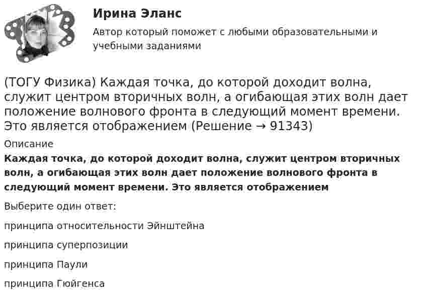      
            Описание
            Каждая точка, до которой доходит волна, служит центром вторичных волн, а огибающая этих волн дает положение волнового фронта в следующий момент времени. Это является отображениемВыберите один ответ:принципа относительности Эйнштейна принципа суперпозиции принципа Паули принципа Гюйгенса    
            
            
            (ТОГУ Физика) Индукционные токи, возникающие в массивных проводниках при их движении в магнитном поле, - это(ТОГУ Физика) Каждая точка, до которой доходит волна, служит центром вторичных волн, а огибающая этих волн дает положение волнового фронта в следующий момент времени. Это является отображением(ТОГУ Физика) Как изменится время свободного падения тела, при увеличении его массы в 2 раз? Начальная скорость тела равна нулю, сопротивлением воздуха пренебречь(ТОГУ Физика) Как изменится период собственных колебаний контура, если его индуктивность увеличить в 10 раз, а электроемкость уменьшить в 2,5 раза?(ТОГУ Физика) Какое из выражений, приведенных ниже, определяет частоту свободных электрических колебаний в контуре, состоящем из конденсатора электроемкостью C и катушки индуктивностью L?(ТОГУ Физика) Какое явление нельзя описать с помощью законов геометрической оптики?(ТОГУ Физика) Какой из опытов не относится к методам наблюдения интерференции света?(ТОГУ Физика) Если термодинамическая система не замкнута, то энтропия(ТОГУ Физика) Естественный свет падает на систему из 5 последовательно расположенных поляроидов, причем плоскость пропускания каждого последующего поляроида образует угол 30° с плоскостью пропускания предыдущего. Если поглощением света в (ТОГУ Физика) Естественный свет проходит последовательно через поляризатор и анализатор. При этом поляризатор и анализатор скрещены (главные плоскости поляризатора и анализатора перпендикулярны). На какой угол (вокруг направления (ТОГУ Физика) Закон сохранения момента импульса накладывает ограничения на возможные переходы электрона в атоме с одного уровня на другой (правило отбора). В энергетическом спектре атома водорода (рис.) запрещенным переходом является …(ТОГУ Физика) Закрепленный пружинный пистолет стреляет вертикально вверх. Какова жесткость пружины k1, если пуля массой m в результате выстрела поднялась на высоту h, а первоначальная деформация пружины Δl ? Трением пренебречь. Считать Δl<(ТОГУ Физика) Зашунтированный амперметр измеряет токи силой до I=67A. Какую наибольшую силу тока может измерить этот амперметр без шунта, если сопротивление R амперметра равно 0,034Ом и сопротивление Rш шунта равно 0,0026Ом?(ТОГУ Физика) Идеальному трехатомному газу (с нелинейными молекулами) в изобарном процессе подведено количество теплоты Q. При этом на работу расширения расходуется ______ % подводимого количества теплоты. (Считать связь атомов в молекуле жесткой.)