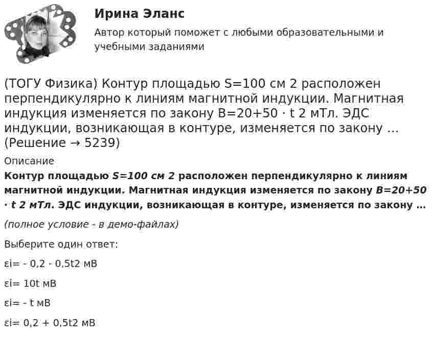     
          Описание
          Контур площадью S=100 см 2 расположен перпендикулярно к линиям магнитной индукции. Магнитная индукция изменяется по закону B=20+50 · t 2 мТл. ЭДС индукции, возникающая в контуре, изменяется по закону …(полное условие - в демо-файлах)﻿Выберите один ответ:εi= - 0,2 - 0,5t2 мВεi= 10t мВεi= - t мВεi= 0,2 + 0,5t2 мВ  
            
            
            (ТОГУ Физика) Колебательный контур состоит из катушки индуктивности и конденсатора. В начальный момент времени t=0 конденсатор не заряжен, начальное значение силы тока через катушку не рано нулю. После замыкания цепи возникают колебания (ТОГУ Физика) Контур площадью S=100 см 2 расположен перпендикулярно к линиям магнитной индукции. Магнитная индукция изменяется по закону B=20+50 · t 2 мТл. ЭДС индукции, возникающая в контуре, изменяется по закону …(ТОГУ Физика) Кривая дисперсии в области одной из полос поглощения имеет вид, показанный на рисунке:  (рисунок)   Нормальная дисперсия имеет место в области частот …(ТОГУ Физика) К явлениям переноса относится диффузия. В результате этого явления происходит пространственный перенос(ТОГУ Физика) Максимальная кинетическая энергия электронов, вырываемых из металла светом, равна 2 эВ. Задерживающий потенциал для этих электронов равен(ТОГУ Физика) Максимальное значение Максвелловской функции распределения молекул по скоростям для некоторого газа при повышении температуры газа(ТОГУ Физика) Максимумы интерференционной картины от двух источников получаются в тех точках, где разность хода волн Δ удовлетворяет условию(ТОГУ Физика) Какое явление нельзя описать с помощью законов геометрической оптики?(ТОГУ Физика) Какой из опытов не относится к методам наблюдения интерференции света?(ТОГУ Физика) Катод вакуумного фотоэлемента освещается светом с энергией квантов 11 эВ. Если фототок прекращается при подаче на фотоэлемент задерживающего напряжения 4 В, то работа выхода электронов из катода равна …(ТОГУ Физика) Катод вакуумного фотоэлемента освещается светом с энергией квантов 12 эВ. Если фототок прекращается при подаче на фотоэлемент задерживающего напряжения 4 В, то работа выхода электронов из катода равна …(ТОГУ Физика) Катод вакуумного фотоэлемента освещается светом с энергией квантов 5 эВ. Если фототок прекращается при подаче на фотоэлемент задерживающего напряжения 4 В, то работа выхода электронов из катода равна …(ТОГУ Физика) К источнику постоянного тока с ЭДС 12В и внутренним сопротивлением 1,1Ом подключен резистор. Какое количество теплоты выделится в резисторе за 9 мин., при силе тока цепи 3,2А? Сопротивлением соединительных проводов пренебречь.(ТОГУ Физика) К источнику тока с ЭДС ε=1,55 В присоединили катушку с неизвестным сопротивлением R . Амперметр, включенный в разрыв цепи последовательно, показал силу тока, равную I=0,52 A. Когда к источнику тока присоединили последовательно еще один