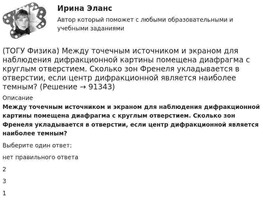      
            Описание
            Между точечным источником и экраном для наблюдения дифракционной картины помещена диафрагма с круглым отверстием. Сколько зон Френеля укладывается в отверстии, если центр дифракционной является наиболее темным?Выберите один ответ:нет правильного ответа 2 3 1    
            
            
            (ТОГУ Физика) Маховик, момент инерции которого равен 4 кг·м2 начал вращаться равноускоренно с угловым ускорением 3 рад/с2. Кинетическая энергия, которую он приобретает через 2с, равна(ТОГУ Физика) Между точечным источником и экраном для наблюдения дифракционной картины помещена диафрагма с круглым отверстием. Сколько зон Френеля укладывается в отверстии, если центр дифракционной является наиболее темным?(ТОГУ Физика) Модуль напряженности электрического поля, созданного точечным электрическим зарядом, при увеличении расстояния от этого заряда в n раз(ТОГУ Физика) Модуль Юнга численно равен(ТОГУ Физика) Момент импульса тела относительно неподвижной оси изменяется по закону L = 3t2. Укажите график, верно отражающий зависимость величины момента сил, действующих на тело, от времени(ТОГУ Физика) Момент инерции материальной точки, вращающейся вокруг неподвижной оси, при увеличении ее массы в 2 раза(ТОГУ Физика) Наблюдается явление внешнего фотоэффекта. При этом с уменьшением длины волны падающего света …(ТОГУ Физика) К источнику тока с ЭДС ε=1,75 В присоединили катушку с неизвестным сопротивлением R . Амперметр, включенный в разрыв цепи последовательно, показал силу тока, равную I=0,53 A. Когда к источнику тока присоединили последовательно еще один(ТОГУ Физика) Колебательный контур состоит из катушки индуктивности и конденсатора. В начальный момент времени t=0 конденсатор не заряжен, начальное значение силы тока через катушку не рано нулю. После замыкания цепи возникают колебания (ТОГУ Физика) Контур площадью S=100 см 2 расположен перпендикулярно к линиям магнитной индукции. Магнитная индукция изменяется по закону B=20+50 · t 2 мТл. ЭДС индукции, возникающая в контуре, изменяется по закону …(ТОГУ Физика) Кривая дисперсии в области одной из полос поглощения имеет вид, показанный на рисунке:  (рисунок)   Нормальная дисперсия имеет место в области частот …(ТОГУ Физика) К явлениям переноса относится диффузия. В результате этого явления происходит пространственный перенос(ТОГУ Физика) Максимальная кинетическая энергия электронов, вырываемых из металла светом, равна 2 эВ. Задерживающий потенциал для этих электронов равен(ТОГУ Физика) Максимальное значение Максвелловской функции распределения молекул по скоростям для некоторого газа при повышении температуры газа