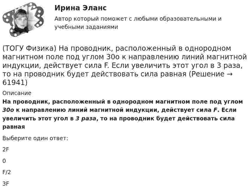      
            Описание
            На проводник, расположенный в однородном магнитном поле под углом 30о к направлению линий магнитной индукции, действует сила F. Если увеличить этот угол в 3 раза, то на проводник будет действовать сила равнаяВыберите один ответ:2F 0 F/2 3F    
            
            
            (ТОГУ Физика) Направление вектора индукции магнитного поля в данной точке пространства совпадает с направлением(ТОГУ Физика) На проводник, расположенный в однородном магнитном поле под углом 30о к направлению линий магнитной индукции, действует сила F. Если увеличить этот угол в 3 раза, то на проводник будет действовать сила равная(ТОГУ Физика) Напряженность электростатического поля заряженной бесконечной плоскости(ТОГУ Физика) На пути плоской световой волны, распространяющейся в воздухе, поместили стеклянную пластинку толщиной 4 см. Показатель преломления стекла n=1,5. Если пластинка расположена перпендикулярно направлению распространения света, то увеличение(ТОГУ Физика) На рисунке дана схема энергетических уровней атома водорода. (рисунок) Наибольшая длина волны спектральной линии серии Лаймана равна … (h = 6,63·10-34 Дж·с)(ТОГУ Физика) На рисунке показан круговой контур L и сечение прямолинейного бесконечно длинного проводника с током I. Чему равна циркуляция вектора напряженности магнитного поля, созданного этим током, по контуру L (т.е. ∮(H⃗ dl→))? Контур обходить(ТОГУ Физика) На рисунке показаны сечения двух прямолинейных бесконечно длинных проводников с токами I.Пусть B – абсолютная величина индукции магнитного поля, создаваемого каждым из проводников в точке A, лежащей посередине между ними. Чему равна(ТОГУ Физика) Модуль напряженности электрического поля, созданного точечным электрическим зарядом, при увеличении расстояния от этого заряда в n раз(ТОГУ Физика) Модуль Юнга численно равен(ТОГУ Физика) Момент импульса тела относительно неподвижной оси изменяется по закону L = 3t2. Укажите график, верно отражающий зависимость величины момента сил, действующих на тело, от времени(ТОГУ Физика) Момент инерции материальной точки, вращающейся вокруг неподвижной оси, при увеличении ее массы в 2 раза(ТОГУ Физика) Наблюдается явление внешнего фотоэффекта. При этом с уменьшением длины волны падающего света …(ТОГУ Физика) На дифракционную решетку по нормали к ее поверхности падает плоская световая волна с длиной волны λ. Если постоянная решетки d = 4.5λ, то общее число главных максимумов, наблюдаемых в фокальной плоскости собирающей линзы, равно(ТОГУ Физика) На каком рисунке правильно изображена картина линий индукции магнитного поля длинного проводника с постоянным током, расположенным в точке О и  направленным перпендикулярно плоскости чертежа на нас