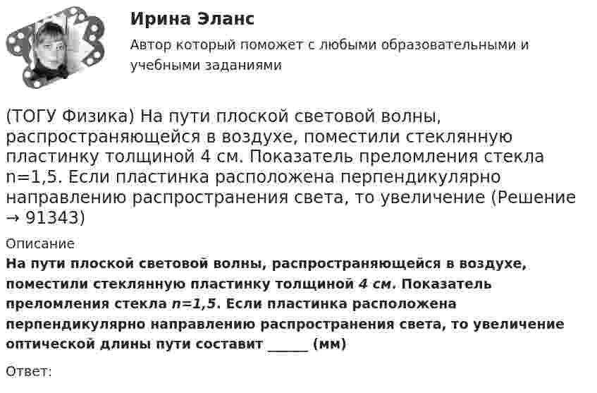     
            Описание
            На пути плоской световой волны, распространяющейся в воздухе, поместили стеклянную пластинку толщиной 4 см. Показатель преломления стекла n=1,5. Если пластинка расположена перпендикулярно направлению распространения света, то увеличение оптической длины пути составит ______ (мм)Ответ:   
            
            
            (ТОГУ Физика) Напряженность электростатического поля заряженной бесконечной плоскости(ТОГУ Физика) На пути плоской световой волны, распространяющейся в воздухе, поместили стеклянную пластинку толщиной 4 см. Показатель преломления стекла n=1,5. Если пластинка расположена перпендикулярно направлению распространения света, то увеличение(ТОГУ Физика) На рисунке дана схема энергетических уровней атома водорода. (рисунок) Наибольшая длина волны спектральной линии серии Лаймана равна … (h = 6,63·10-34 Дж·с)(ТОГУ Физика) На рисунке показан круговой контур L и сечение прямолинейного бесконечно длинного проводника с током I. Чему равна циркуляция вектора напряженности магнитного поля, созданного этим током, по контуру L (т.е. ∮(H⃗ dl→))? Контур обходить(ТОГУ Физика) На рисунке показаны сечения двух прямолинейных бесконечно длинных проводников с токами I.Пусть B – абсолютная величина индукции магнитного поля, создаваемого каждым из проводников в точке A, лежащей посередине между ними. Чему равна(ТОГУ Физика) На рисунке показаны траектории заряженных частиц, с одинаковой скоростью влетающих в однородное магнитное поле, перпендикулярное плоскости рисунка. При этом для зарядов и удельных зарядов частиц верным является утверждение …(ТОГУ Физика) На рисунке представлена диаграмма энергетических уровней атома водорода:  (рисунок)   Излучение фотона с наименьшей длиной волны происходит при переходе, обозначенном стрелкой под номером …(ТОГУ Физика) Момент импульса тела относительно неподвижной оси изменяется по закону L = 3t2. Укажите график, верно отражающий зависимость величины момента сил, действующих на тело, от времени(ТОГУ Физика) Момент инерции материальной точки, вращающейся вокруг неподвижной оси, при увеличении ее массы в 2 раза(ТОГУ Физика) Наблюдается явление внешнего фотоэффекта. При этом с уменьшением длины волны падающего света …(ТОГУ Физика) На дифракционную решетку по нормали к ее поверхности падает плоская световая волна с длиной волны λ. Если постоянная решетки d = 4.5λ, то общее число главных максимумов, наблюдаемых в фокальной плоскости собирающей линзы, равно(ТОГУ Физика) На каком рисунке правильно изображена картина линий индукции магнитного поля длинного проводника с постоянным током, расположенным в точке О и  направленным перпендикулярно плоскости чертежа на нас(ТОГУ Физика) На неподвижный шарик массой   m1, находящийся на гладкой горизонтальной поверхности, налетает шарик массой m2. После абсолютно упругого центрального удара шарики разлетаются с одинаковыми скоростями. Отношение масс шариков m₂/m₁ равно(ТОГУ Физика) Направление вектора индукции магнитного поля в данной точке пространства совпадает с направлением
