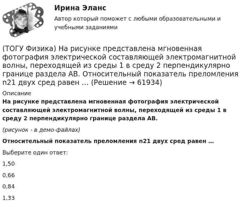     
            Описание
            На рисунке представлена мгновенная фотография электрической составляющей электромагнитной волны, переходящей из среды 1 в среду 2 перпендикулярно границе раздела АВ.(рисунок - в демо-файлах)Относительный показатель преломления n21 двух сред равен …Выберите один ответ:1,500,660,841,33   
            
            
            (ТОГУ Физика) На рисунке представлена зависимость намагниченности J от напряженности H магнитного поля. Какой график соответствует парамагнитным свойствам вещества?(ТОГУ Физика) На рисунке представлена мгновенная фотография электрической составляющей электромагнитной волны, переходящей из среды 1 в среду 2 перпендикулярно границе раздела АВ. Относительный показатель преломления n21 двух сред равен …(ТОГУ Физика)  На рисунке представлены две вольтамперные характеристики вакуумного фотоэлемента. Если E – освещенность фотокатода, а λ – длина волны падающего на него света, то справедливо утверждение …(ТОГУ Физика)  На рисунке представлены две вольтамперные характеристики вакуумного фотоэлемента. Если E – освещенность фотокатода, а ν – частота волны падающего на него света, то справедливо утверждение …(ТОГУ Физика) На рисунке представлены две вольтамперные характеристики вакуумного фотоэлемента. Если Е – освещенность фотокатода, а λ – длина волны падающего на него света, то справедливо следующее утверждение …(ТОГУ Физика) На рисунке приведен график зависимости импульса тела от времени. В момент времени 2с на тело действует сила(ТОГУ Физика) На рисунке приведен график зависимости скорости тела от времени.  Масса тела 18 кг. Сила, действующая на тело, равна …(ТОГУ Физика) Напряженность электростатического поля заряженной бесконечной плоскости(ТОГУ Физика) На пути плоской световой волны, распространяющейся в воздухе, поместили стеклянную пластинку толщиной 4 см. Показатель преломления стекла n=1,5. Если пластинка расположена перпендикулярно направлению распространения света, то увеличение(ТОГУ Физика) На рисунке дана схема энергетических уровней атома водорода. (рисунок) Наибольшая длина волны спектральной линии серии Лаймана равна … (h = 6,63·10-34 Дж·с)(ТОГУ Физика) На рисунке показан круговой контур L и сечение прямолинейного бесконечно длинного проводника с током I. Чему равна циркуляция вектора напряженности магнитного поля, созданного этим током, по контуру L (т.е. ∮(H⃗ dl→))? Контур обходить(ТОГУ Физика) На рисунке показаны сечения двух прямолинейных бесконечно длинных проводников с токами I.Пусть B – абсолютная величина индукции магнитного поля, создаваемого каждым из проводников в точке A, лежащей посередине между ними. Чему равна(ТОГУ Физика) На рисунке показаны траектории заряженных частиц, с одинаковой скоростью влетающих в однородное магнитное поле, перпендикулярное плоскости рисунка. При этом для зарядов и удельных зарядов частиц верным является утверждение …(ТОГУ Физика) На рисунке представлена диаграмма энергетических уровней атома водорода:  (рисунок)   Излучение фотона с наименьшей длиной волны происходит при переходе, обозначенном стрелкой под номером …