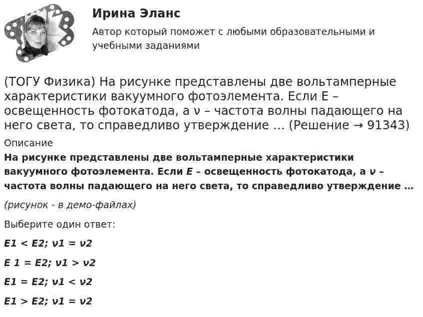     
            Описание
             На рисунке представлены две вольтамперные характеристики вакуумного фотоэлемента. Если E – освещенность фотокатода, а ν – частота волны падающего на него света, то справедливо утверждение …(рисунок - в демо-файлах)Выберите один ответ:E1 < E2; ν1 = ν2E 1 = E2; ν1 > ν2E1 = E2; ν1 < ν2E1 > E2; ν1 = ν2   
            
            
            (ТОГУ Физика)  На рисунке представлены две вольтамперные характеристики вакуумного фотоэлемента. Если E – освещенность фотокатода, а λ – длина волны падающего на него света, то справедливо утверждение …(ТОГУ Физика)  На рисунке представлены две вольтамперные характеристики вакуумного фотоэлемента. Если E – освещенность фотокатода, а ν – частота волны падающего на него света, то справедливо утверждение …(ТОГУ Физика) На рисунке представлены две вольтамперные характеристики вакуумного фотоэлемента. Если Е – освещенность фотокатода, а λ – длина волны падающего на него света, то справедливо следующее утверждение …(ТОГУ Физика) На рисунке приведен график зависимости импульса тела от времени. В момент времени 2с на тело действует сила(ТОГУ Физика) На рисунке приведен график зависимости скорости тела от времени.  Масса тела 18 кг. Сила, действующая на тело, равна …(ТОГУ Физика) На сколько процентов плотность воздуха на высоте 100 м меньше по сравнению с его плотностью на поверхности Земли? Температура воздуха не зависит от высоты и равна 20 0С. Ответ дать с точностью до целых процента(ТОГУ Физика) На узкую щель шириной b падает нормально плоская световая волна с длиной волны λ. На рисунке схематически представлена зависимость интенсивности света от синуса угла дифракции.(ТОГУ Физика) На рисунке дана схема энергетических уровней атома водорода. (рисунок) Наибольшая длина волны спектральной линии серии Лаймана равна … (h = 6,63·10-34 Дж·с)(ТОГУ Физика) На рисунке показан круговой контур L и сечение прямолинейного бесконечно длинного проводника с током I. Чему равна циркуляция вектора напряженности магнитного поля, созданного этим током, по контуру L (т.е. ∮(H⃗ dl→))? Контур обходить(ТОГУ Физика) На рисунке показаны сечения двух прямолинейных бесконечно длинных проводников с токами I.Пусть B – абсолютная величина индукции магнитного поля, создаваемого каждым из проводников в точке A, лежащей посередине между ними. Чему равна(ТОГУ Физика) На рисунке показаны траектории заряженных частиц, с одинаковой скоростью влетающих в однородное магнитное поле, перпендикулярное плоскости рисунка. При этом для зарядов и удельных зарядов частиц верным является утверждение …(ТОГУ Физика) На рисунке представлена диаграмма энергетических уровней атома водорода:  (рисунок)   Излучение фотона с наименьшей длиной волны происходит при переходе, обозначенном стрелкой под номером …(ТОГУ Физика) На рисунке представлена зависимость магнитного потока, пронизывающего некоторый контур, от времени: ... График зависимости ЭДС индукции в контуре от времени представлен на рисунке …(ТОГУ Физика) На рисунке представлена зависимость намагниченности J от напряженности H магнитного поля. Какой график соответствует парамагнитным свойствам вещества?