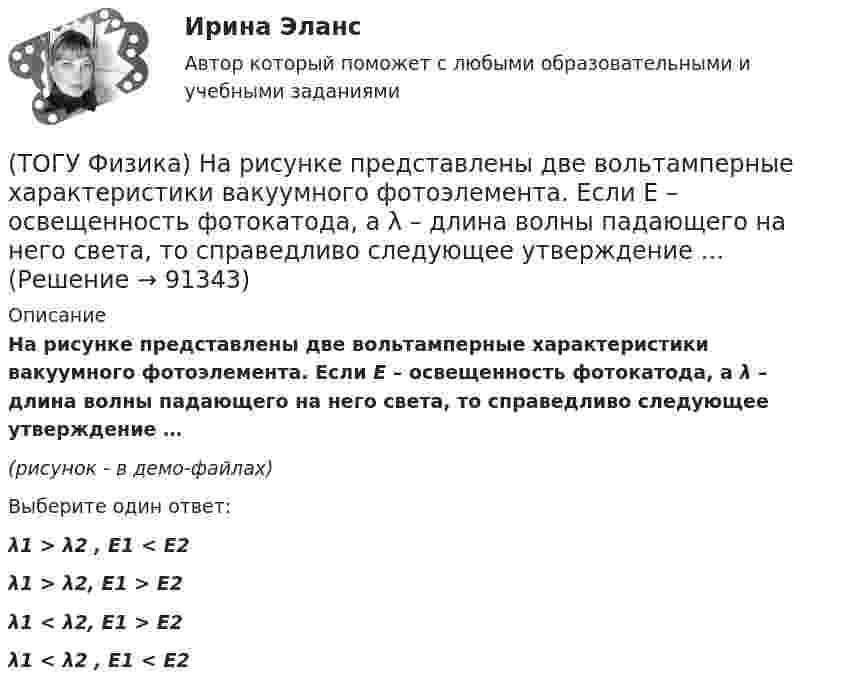     
            Описание
            На рисунке представлены две вольтамперные характеристики вакуумного фотоэлемента. Если Е – освещенность фотокатода, а λ – длина волны падающего на него света, то справедливо следующее утверждение …(рисунок - в демо-файлах)Выберите один ответ:λ1 > λ2 , E1 < E2λ1 > λ2, E1 > E2λ1 < λ2, E1 > E2λ1 < λ2 , E1 < E2   
            
            
            (ТОГУ Физика)  На рисунке представлены две вольтамперные характеристики вакуумного фотоэлемента. Если E – освещенность фотокатода, а ν – частота волны падающего на него света, то справедливо утверждение …(ТОГУ Физика) На рисунке представлены две вольтамперные характеристики вакуумного фотоэлемента. Если Е – освещенность фотокатода, а λ – длина волны падающего на него света, то справедливо следующее утверждение …(ТОГУ Физика) На рисунке приведен график зависимости импульса тела от времени. В момент времени 2с на тело действует сила(ТОГУ Физика) На рисунке приведен график зависимости скорости тела от времени.  Масса тела 18 кг. Сила, действующая на тело, равна …(ТОГУ Физика) На сколько процентов плотность воздуха на высоте 100 м меньше по сравнению с его плотностью на поверхности Земли? Температура воздуха не зависит от высоты и равна 20 0С. Ответ дать с точностью до целых процента(ТОГУ Физика) На узкую щель шириной b падает нормально плоская световая волна с длиной волны λ. На рисунке схематически представлена зависимость интенсивности света от синуса угла дифракции.(ТОГУ Физика) На узкую щель шириной b падает нормально плоская световая волна с длиной волны λ. На рисунке схематически представлена зависимость интенсивности света от синуса угла дифракции:  Если расстояние от щели до экрана составляет 1,2 м, то(ТОГУ Физика) На рисунке показан круговой контур L и сечение прямолинейного бесконечно длинного проводника с током I. Чему равна циркуляция вектора напряженности магнитного поля, созданного этим током, по контуру L (т.е. ∮(H⃗ dl→))? Контур обходить(ТОГУ Физика) На рисунке показаны сечения двух прямолинейных бесконечно длинных проводников с токами I.Пусть B – абсолютная величина индукции магнитного поля, создаваемого каждым из проводников в точке A, лежащей посередине между ними. Чему равна(ТОГУ Физика) На рисунке показаны траектории заряженных частиц, с одинаковой скоростью влетающих в однородное магнитное поле, перпендикулярное плоскости рисунка. При этом для зарядов и удельных зарядов частиц верным является утверждение …(ТОГУ Физика) На рисунке представлена диаграмма энергетических уровней атома водорода:  (рисунок)   Излучение фотона с наименьшей длиной волны происходит при переходе, обозначенном стрелкой под номером …(ТОГУ Физика) На рисунке представлена зависимость магнитного потока, пронизывающего некоторый контур, от времени: ... График зависимости ЭДС индукции в контуре от времени представлен на рисунке …(ТОГУ Физика) На рисунке представлена зависимость намагниченности J от напряженности H магнитного поля. Какой график соответствует парамагнитным свойствам вещества?(ТОГУ Физика) На рисунке представлена мгновенная фотография электрической составляющей электромагнитной волны, переходящей из среды 1 в среду 2 перпендикулярно границе раздела АВ. Относительный показатель преломления n21 двух сред равен …