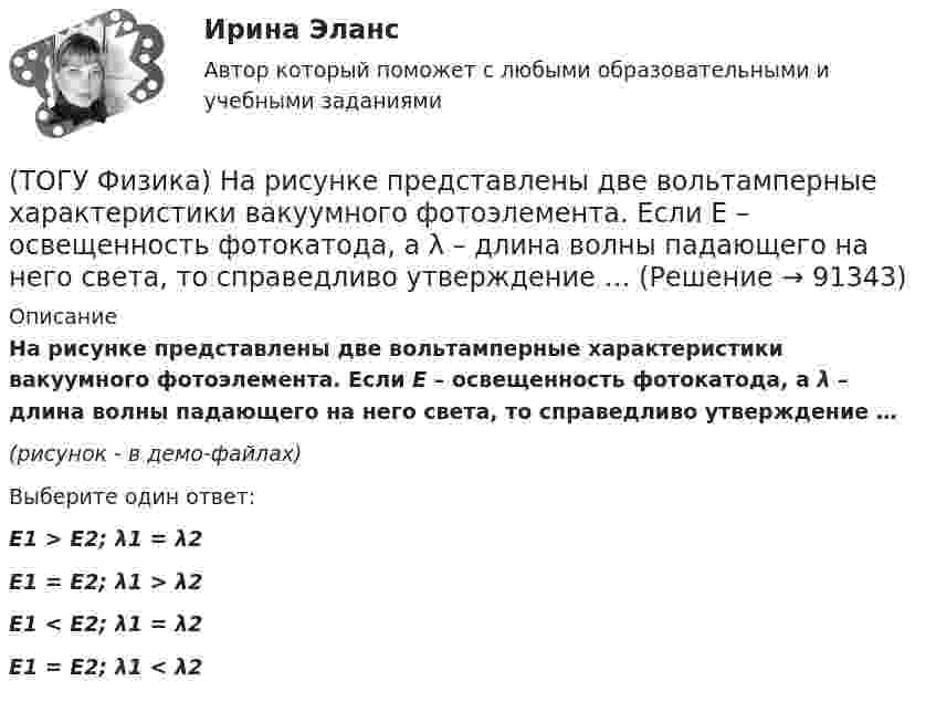     
            Описание
             На рисунке представлены две вольтамперные характеристики вакуумного фотоэлемента. Если E – освещенность фотокатода, а λ – длина волны падающего на него света, то справедливо утверждение …(рисунок - в демо-файлах) Выберите один ответ:E1 > E2; λ1 = λ2 E1 = E2; λ1 > λ2 E1 < E2; λ1 = λ2 E1 = E2; λ1 < λ2     
            
            
            (ТОГУ Физика) На рисунке представлена мгновенная фотография электрической составляющей электромагнитной волны, переходящей из среды 1 в среду 2 перпендикулярно границе раздела АВ. Относительный показатель преломления n21 двух сред равен …(ТОГУ Физика)  На рисунке представлены две вольтамперные характеристики вакуумного фотоэлемента. Если E – освещенность фотокатода, а λ – длина волны падающего на него света, то справедливо утверждение …(ТОГУ Физика)  На рисунке представлены две вольтамперные характеристики вакуумного фотоэлемента. Если E – освещенность фотокатода, а ν – частота волны падающего на него света, то справедливо утверждение …(ТОГУ Физика) На рисунке представлены две вольтамперные характеристики вакуумного фотоэлемента. Если Е – освещенность фотокатода, а λ – длина волны падающего на него света, то справедливо следующее утверждение …(ТОГУ Физика) На рисунке приведен график зависимости импульса тела от времени. В момент времени 2с на тело действует сила(ТОГУ Физика) На рисунке приведен график зависимости скорости тела от времени.  Масса тела 18 кг. Сила, действующая на тело, равна …(ТОГУ Физика) На сколько процентов плотность воздуха на высоте 100 м меньше по сравнению с его плотностью на поверхности Земли? Температура воздуха не зависит от высоты и равна 20 0С. Ответ дать с точностью до целых процента(ТОГУ Физика) На пути плоской световой волны, распространяющейся в воздухе, поместили стеклянную пластинку толщиной 4 см. Показатель преломления стекла n=1,5. Если пластинка расположена перпендикулярно направлению распространения света, то увеличение(ТОГУ Физика) На рисунке дана схема энергетических уровней атома водорода. (рисунок) Наибольшая длина волны спектральной линии серии Лаймана равна … (h = 6,63·10-34 Дж·с)(ТОГУ Физика) На рисунке показан круговой контур L и сечение прямолинейного бесконечно длинного проводника с током I. Чему равна циркуляция вектора напряженности магнитного поля, созданного этим током, по контуру L (т.е. ∮(H⃗ dl→))? Контур обходить(ТОГУ Физика) На рисунке показаны сечения двух прямолинейных бесконечно длинных проводников с токами I.Пусть B – абсолютная величина индукции магнитного поля, создаваемого каждым из проводников в точке A, лежащей посередине между ними. Чему равна(ТОГУ Физика) На рисунке показаны траектории заряженных частиц, с одинаковой скоростью влетающих в однородное магнитное поле, перпендикулярное плоскости рисунка. При этом для зарядов и удельных зарядов частиц верным является утверждение …(ТОГУ Физика) На рисунке представлена диаграмма энергетических уровней атома водорода:  (рисунок)   Излучение фотона с наименьшей длиной волны происходит при переходе, обозначенном стрелкой под номером …(ТОГУ Физика) На рисунке представлена зависимость магнитного потока, пронизывающего некоторый контур, от времени: ... График зависимости ЭДС индукции в контуре от времени представлен на рисунке …