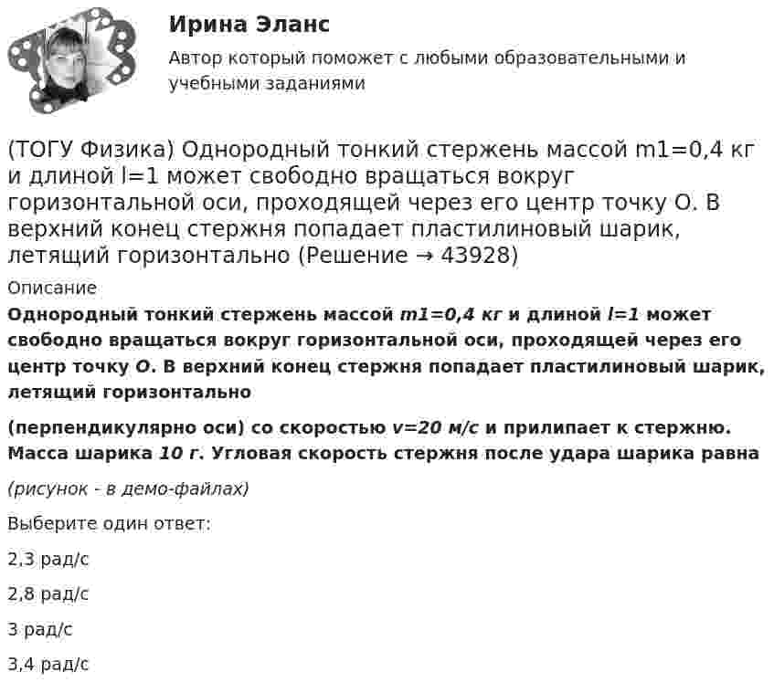     
            Описание
            Однородный тонкий стержень массой m1=0,4 кг и длиной l=1 может свободно вращаться вокруг горизонтальной оси, проходящей через его центр точку О. В верхний конец стержня попадает пластилиновый шарик, летящий горизонтально(перпендикулярно оси) со скоростью v=20 м/с и прилипает к стержню. Масса шарика 10 г. Угловая скорость стержня после удара шарика равна(рисунок - в демо-файлах)Выберите один ответ:2,3 рад/с2,8 рад/с3 рад/с3,4 рад/с  
            
            
            (ТОГУ Физика) Небольшой контур с током I помещен в неоднородное магнитное поле с индукцией B⃗ . Плоскость контура перпендикулярна плоскости чертежа, но не перпендикулярна линиям индукции. Под действием поля контур …(ТОГУ Физика) Однородный тонкий стержень массой m1=0,4 кг и длиной l=1 может свободно вращаться вокруг горизонтальной оси, проходящей через его центр точку О. В верхний конец стержня попадает пластилиновый шарик, летящий горизонтально (ТОГУ Физика) Орбитальное квантовое число n определяет …(ТОГУ Физика) Отношение длин волн де Бройля для молекул водорода и кислорода, соответствующих их наиболее вероятным скоростям при одной и той же температуре, равно …(ТОГУ Физика) Отношение скоростей протона и α-частицы, длины волн де Бройля которых одинаковы, равно …(ТОГУ Физика) Период дифракционной решетки равен 2 мкм. Сколько максимумов имеет спектр, образующийся при нормальном падении света с длиной волны 500 нм (с учетом центрального нулевого максимума)?(ТОГУ Физика) Перпендикулярно магнитному полю с индукцией В=0,39Тл возбуждено электрическое поле напряженностью E=284кВ/м. Перпендикулярно обоим полям движется, не отклоняясь от прямолинейной траектории, заряженная частица. Вычислить скорость v(ТОГУ Физика)  На рисунке представлены две вольтамперные характеристики вакуумного фотоэлемента. Если E – освещенность фотокатода, а λ – длина волны падающего на него света, то справедливо утверждение …(ТОГУ Физика)  На рисунке представлены две вольтамперные характеристики вакуумного фотоэлемента. Если E – освещенность фотокатода, а ν – частота волны падающего на него света, то справедливо утверждение …(ТОГУ Физика) На рисунке представлены две вольтамперные характеристики вакуумного фотоэлемента. Если Е – освещенность фотокатода, а λ – длина волны падающего на него света, то справедливо следующее утверждение …(ТОГУ Физика) На рисунке приведен график зависимости импульса тела от времени. В момент времени 2с на тело действует сила(ТОГУ Физика) На рисунке приведен график зависимости скорости тела от времени.  Масса тела 18 кг. Сила, действующая на тело, равна …(ТОГУ Физика) На сколько процентов плотность воздуха на высоте 100 м меньше по сравнению с его плотностью на поверхности Земли? Температура воздуха не зависит от высоты и равна 20 0С. Ответ дать с точностью до целых процента(ТОГУ Физика) На узкую щель шириной b падает нормально плоская световая волна с длиной волны λ. На рисунке схематически представлена зависимость интенсивности света от синуса угла дифракции.