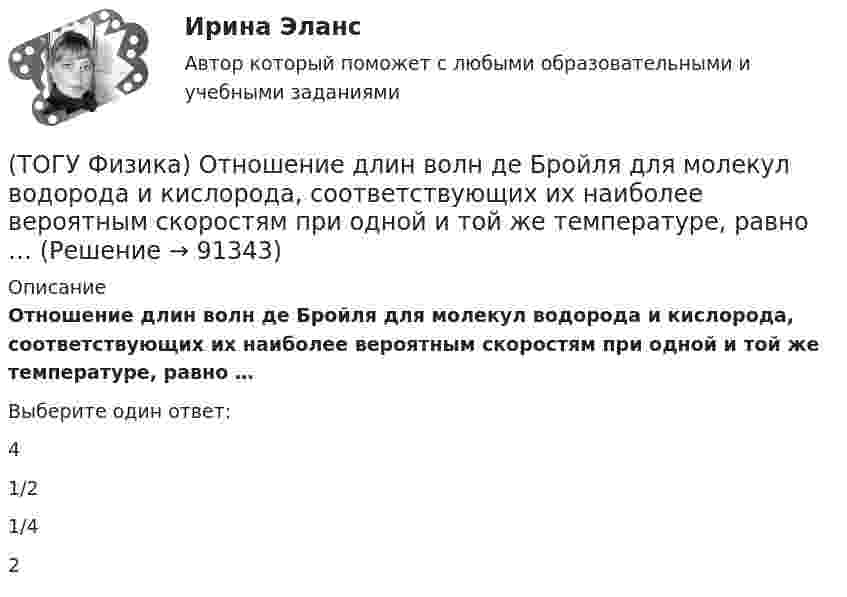      
            Описание
            Отношение длин волн де Бройля для молекул водорода и кислорода, соответствующих их наиболее вероятным скоростям при одной и той же температуре, равно …Выберите один ответ:4 1/2 1/4 2    
            
            
            (ТОГУ Физика) Орбитальное квантовое число n определяет …(ТОГУ Физика) Отношение длин волн де Бройля для молекул водорода и кислорода, соответствующих их наиболее вероятным скоростям при одной и той же температуре, равно …(ТОГУ Физика) Отношение скоростей протона и α-частицы, длины волн де Бройля которых одинаковы, равно …(ТОГУ Физика) Период дифракционной решетки равен 2 мкм. Сколько максимумов имеет спектр, образующийся при нормальном падении света с длиной волны 500 нм (с учетом центрального нулевого максимума)?(ТОГУ Физика) Перпендикулярно магнитному полю с индукцией В=0,39Тл возбуждено электрическое поле напряженностью E=284кВ/м. Перпендикулярно обоим полям движется, не отклоняясь от прямолинейной траектории, заряженная частица. Вычислить скорость v(ТОГУ Физика) Платформа в форме диска вращается по инерции с некоторой частотой. На краю платформы стоит человек. Как изменится момент импульса системы относительно оси вращения, если человек перейдет в центр платформы?(ТОГУ Физика) Плоский воздушный конденсатор заполнили диэлектриком с проницаемостью ε = 3. Заряды на обкладках остались неизменными. Модуль вектора электрического смещения внутри конденсатора после этого(ТОГУ Физика) На рисунке представлены две вольтамперные характеристики вакуумного фотоэлемента. Если Е – освещенность фотокатода, а λ – длина волны падающего на него света, то справедливо следующее утверждение …(ТОГУ Физика) На рисунке приведен график зависимости импульса тела от времени. В момент времени 2с на тело действует сила(ТОГУ Физика) На рисунке приведен график зависимости скорости тела от времени.  Масса тела 18 кг. Сила, действующая на тело, равна …(ТОГУ Физика) На сколько процентов плотность воздуха на высоте 100 м меньше по сравнению с его плотностью на поверхности Земли? Температура воздуха не зависит от высоты и равна 20 0С. Ответ дать с точностью до целых процента(ТОГУ Физика) На узкую щель шириной b падает нормально плоская световая волна с длиной волны λ. На рисунке схематически представлена зависимость интенсивности света от синуса угла дифракции.(ТОГУ Физика) На узкую щель шириной b падает нормально плоская световая волна с длиной волны λ. На рисунке схематически представлена зависимость интенсивности света от синуса угла дифракции:  Если расстояние от щели до экрана составляет 1,2 м, то(ТОГУ Физика) Небольшой контур с током I помещен в неоднородное магнитное поле с индукцией B⃗ . Плоскость контура перпендикулярна плоскости чертежа, но не перпендикулярна линиям индукции. Под действием поля контур …