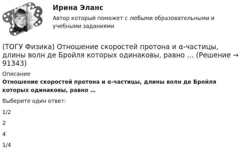      
            Описание
            Отношение скоростей протона и α-частицы, длины волн де Бройля которых одинаковы, равно …Выберите один ответ:1/2 2 4 1/4    
            
            
            (ТОГУ Физика) Отношение длин волн де Бройля для молекул водорода и кислорода, соответствующих их наиболее вероятным скоростям при одной и той же температуре, равно …(ТОГУ Физика) Отношение скоростей протона и α-частицы, длины волн де Бройля которых одинаковы, равно …(ТОГУ Физика) Период дифракционной решетки равен 2 мкм. Сколько максимумов имеет спектр, образующийся при нормальном падении света с длиной волны 500 нм (с учетом центрального нулевого максимума)?(ТОГУ Физика) Перпендикулярно магнитному полю с индукцией В=0,39Тл возбуждено электрическое поле напряженностью E=284кВ/м. Перпендикулярно обоим полям движется, не отклоняясь от прямолинейной траектории, заряженная частица. Вычислить скорость v(ТОГУ Физика) Платформа в форме диска вращается по инерции с некоторой частотой. На краю платформы стоит человек. Как изменится момент импульса системы относительно оси вращения, если человек перейдет в центр платформы?(ТОГУ Физика) Плоский воздушный конденсатор заполнили диэлектриком с проницаемостью ε = 3. Заряды на обкладках остались неизменными. Модуль вектора электрического смещения внутри конденсатора после этого(ТОГУ Физика) Плосковыпуклая линза выпуклой стороной лежит на стеклянной пластинке (установка для наблюдения колец Ньютона). Если на плоскую поверхность линзы свет с длиной волны 0,5 мкм падает нормально, то толщина воздушного зазора в том месте,(ТОГУ Физика) На рисунке приведен график зависимости импульса тела от времени. В момент времени 2с на тело действует сила(ТОГУ Физика) На рисунке приведен график зависимости скорости тела от времени.  Масса тела 18 кг. Сила, действующая на тело, равна …(ТОГУ Физика) На сколько процентов плотность воздуха на высоте 100 м меньше по сравнению с его плотностью на поверхности Земли? Температура воздуха не зависит от высоты и равна 20 0С. Ответ дать с точностью до целых процента(ТОГУ Физика) На узкую щель шириной b падает нормально плоская световая волна с длиной волны λ. На рисунке схематически представлена зависимость интенсивности света от синуса угла дифракции.(ТОГУ Физика) На узкую щель шириной b падает нормально плоская световая волна с длиной волны λ. На рисунке схематически представлена зависимость интенсивности света от синуса угла дифракции:  Если расстояние от щели до экрана составляет 1,2 м, то(ТОГУ Физика) Небольшой контур с током I помещен в неоднородное магнитное поле с индукцией B⃗ . Плоскость контура перпендикулярна плоскости чертежа, но не перпендикулярна линиям индукции. Под действием поля контур …(ТОГУ Физика) Однородный тонкий стержень массой m1=0,4 кг и длиной l=1 может свободно вращаться вокруг горизонтальной оси, проходящей через его центр точку О. В верхний конец стержня попадает пластилиновый шарик, летящий горизонтально 
