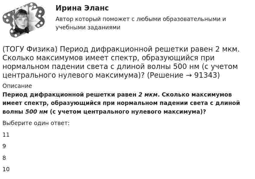      
            Описание
            Период дифракционной решетки равен 2 мкм. Сколько максимумов имеет спектр, образующийся при нормальном падении света с длиной волны 500 нм (с учетом центрального нулевого максимума)?Выберите один ответ:11 9 8 10    
            
            
            (ТОГУ Физика) Отношение скоростей протона и α-частицы, длины волн де Бройля которых одинаковы, равно …(ТОГУ Физика) Период дифракционной решетки равен 2 мкм. Сколько максимумов имеет спектр, образующийся при нормальном падении света с длиной волны 500 нм (с учетом центрального нулевого максимума)?(ТОГУ Физика) Перпендикулярно магнитному полю с индукцией В=0,39Тл возбуждено электрическое поле напряженностью E=284кВ/м. Перпендикулярно обоим полям движется, не отклоняясь от прямолинейной траектории, заряженная частица. Вычислить скорость v(ТОГУ Физика) Платформа в форме диска вращается по инерции с некоторой частотой. На краю платформы стоит человек. Как изменится момент импульса системы относительно оси вращения, если человек перейдет в центр платформы?(ТОГУ Физика) Плоский воздушный конденсатор заполнили диэлектриком с проницаемостью ε = 3. Заряды на обкладках остались неизменными. Модуль вектора электрического смещения внутри конденсатора после этого(ТОГУ Физика) Плосковыпуклая линза выпуклой стороной лежит на стеклянной пластинке (установка для наблюдения колец Ньютона). Если на плоскую поверхность линзы свет с длиной волны 0,5 мкм падает нормально, то толщина воздушного зазора в том месте,(ТОГУ Физика) Плосковыпуклая линза выпуклой стороной лежит на стеклянной пластинке (установка для наблюдения колец Ньютона). Если на плоскую поверхность линзы свет с длиной волны 0,9 мкм падает нормально, то толщина воздушного зазора в том месте, где(ТОГУ Физика) На рисунке приведен график зависимости скорости тела от времени.  Масса тела 18 кг. Сила, действующая на тело, равна …(ТОГУ Физика) На сколько процентов плотность воздуха на высоте 100 м меньше по сравнению с его плотностью на поверхности Земли? Температура воздуха не зависит от высоты и равна 20 0С. Ответ дать с точностью до целых процента(ТОГУ Физика) На узкую щель шириной b падает нормально плоская световая волна с длиной волны λ. На рисунке схематически представлена зависимость интенсивности света от синуса угла дифракции.(ТОГУ Физика) На узкую щель шириной b падает нормально плоская световая волна с длиной волны λ. На рисунке схематически представлена зависимость интенсивности света от синуса угла дифракции:  Если расстояние от щели до экрана составляет 1,2 м, то(ТОГУ Физика) Небольшой контур с током I помещен в неоднородное магнитное поле с индукцией B⃗ . Плоскость контура перпендикулярна плоскости чертежа, но не перпендикулярна линиям индукции. Под действием поля контур …(ТОГУ Физика) Однородный тонкий стержень массой m1=0,4 кг и длиной l=1 может свободно вращаться вокруг горизонтальной оси, проходящей через его центр точку О. В верхний конец стержня попадает пластилиновый шарик, летящий горизонтально (ТОГУ Физика) Орбитальное квантовое число n определяет …