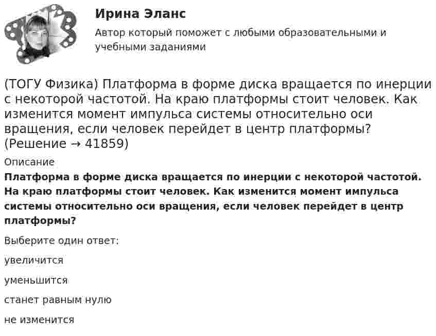      
          Описание
          Платформа в форме диска вращается по инерции с некоторой частотой. На краю платформы стоит человек. Как изменится момент импульса системы относительно оси вращения, если человек перейдет в центр платформы?Выберите один ответ:увеличитсяуменьшитсястанет равным нулюне изменится  
            
            
            (ТОГУ Физика) Перпендикулярно магнитному полю с индукцией В=0,39Тл возбуждено электрическое поле напряженностью E=284кВ/м. Перпендикулярно обоим полям движется, не отклоняясь от прямолинейной траектории, заряженная частица. Вычислить скорость v(ТОГУ Физика) Платформа в форме диска вращается по инерции с некоторой частотой. На краю платформы стоит человек. Как изменится момент импульса системы относительно оси вращения, если человек перейдет в центр платформы?(ТОГУ Физика) Плоский воздушный конденсатор заполнили диэлектриком с проницаемостью ε = 3. Заряды на обкладках остались неизменными. Модуль вектора электрического смещения внутри конденсатора после этого(ТОГУ Физика) Плосковыпуклая линза выпуклой стороной лежит на стеклянной пластинке (установка для наблюдения колец Ньютона). Если на плоскую поверхность линзы свет с длиной волны 0,5 мкм падает нормально, то толщина воздушного зазора в том месте,(ТОГУ Физика) Плосковыпуклая линза выпуклой стороной лежит на стеклянной пластинке (установка для наблюдения колец Ньютона). Если на плоскую поверхность линзы свет с длиной волны 0,9 мкм падает нормально, то толщина воздушного зазора в том месте, где(ТОГУ Физика) Плотность энергии магнитного поля в соленоиде (без сердечника) при увеличении силы тока в нем в 2 раза(ТОГУ Физика) По двум параллельным проводам длиной l=10м каждый текут одинаковые токи. Расстояние d между проводами равно 1,7см. Токи взаимодействуют с силой F=3,5мH. Найти силу тока I в проводах.(ТОГУ Физика) На узкую щель шириной b падает нормально плоская световая волна с длиной волны λ. На рисунке схематически представлена зависимость интенсивности света от синуса угла дифракции.(ТОГУ Физика) На узкую щель шириной b падает нормально плоская световая волна с длиной волны λ. На рисунке схематически представлена зависимость интенсивности света от синуса угла дифракции:  Если расстояние от щели до экрана составляет 1,2 м, то(ТОГУ Физика) Небольшой контур с током I помещен в неоднородное магнитное поле с индукцией B⃗ . Плоскость контура перпендикулярна плоскости чертежа, но не перпендикулярна линиям индукции. Под действием поля контур …(ТОГУ Физика) Однородный тонкий стержень массой m1=0,4 кг и длиной l=1 может свободно вращаться вокруг горизонтальной оси, проходящей через его центр точку О. В верхний конец стержня попадает пластилиновый шарик, летящий горизонтально (ТОГУ Физика) Орбитальное квантовое число n определяет …(ТОГУ Физика) Отношение длин волн де Бройля для молекул водорода и кислорода, соответствующих их наиболее вероятным скоростям при одной и той же температуре, равно …(ТОГУ Физика) Отношение скоростей протона и α-частицы, длины волн де Бройля которых одинаковы, равно …