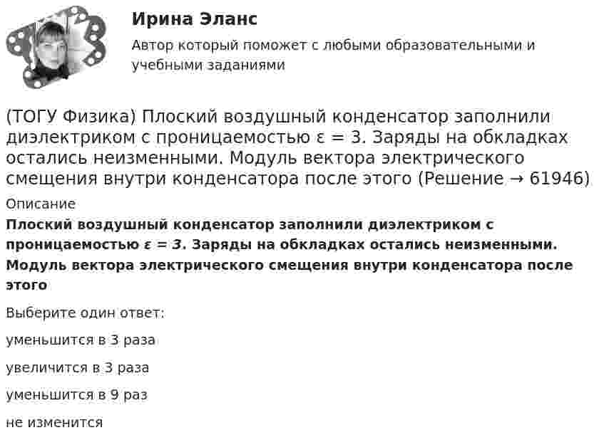      
            Описание
            Плоский воздушный конденсатор заполнили диэлектриком с проницаемостью ε = 3. Заряды на обкладках остались неизменными. Модуль вектора электрического смещения внутри конденсатора после этогоВыберите один ответ:уменьшится в 3 разаувеличится в 3 разауменьшится в 9 разне изменится   
            
            
            (ТОГУ Физика) Платформа в форме диска вращается по инерции с некоторой частотой. На краю платформы стоит человек. Как изменится момент импульса системы относительно оси вращения, если человек перейдет в центр платформы?(ТОГУ Физика) Плоский воздушный конденсатор заполнили диэлектриком с проницаемостью ε = 3. Заряды на обкладках остались неизменными. Модуль вектора электрического смещения внутри конденсатора после этого(ТОГУ Физика) Плосковыпуклая линза выпуклой стороной лежит на стеклянной пластинке (установка для наблюдения колец Ньютона). Если на плоскую поверхность линзы свет с длиной волны 0,5 мкм падает нормально, то толщина воздушного зазора в том месте,(ТОГУ Физика) Плосковыпуклая линза выпуклой стороной лежит на стеклянной пластинке (установка для наблюдения колец Ньютона). Если на плоскую поверхность линзы свет с длиной волны 0,9 мкм падает нормально, то толщина воздушного зазора в том месте, где(ТОГУ Физика) Плотность энергии магнитного поля в соленоиде (без сердечника) при увеличении силы тока в нем в 2 раза(ТОГУ Физика) По двум параллельным проводам длиной l=10м каждый текут одинаковые токи. Расстояние d между проводами равно 1,7см. Токи взаимодействуют с силой F=3,5мH. Найти силу тока I в проводах.(ТОГУ Физика) Полная механическая энергия тела может быть(ТОГУ Физика) На узкую щель шириной b падает нормально плоская световая волна с длиной волны λ. На рисунке схематически представлена зависимость интенсивности света от синуса угла дифракции:  Если расстояние от щели до экрана составляет 1,2 м, то(ТОГУ Физика) Небольшой контур с током I помещен в неоднородное магнитное поле с индукцией B⃗ . Плоскость контура перпендикулярна плоскости чертежа, но не перпендикулярна линиям индукции. Под действием поля контур …(ТОГУ Физика) Однородный тонкий стержень массой m1=0,4 кг и длиной l=1 может свободно вращаться вокруг горизонтальной оси, проходящей через его центр точку О. В верхний конец стержня попадает пластилиновый шарик, летящий горизонтально (ТОГУ Физика) Орбитальное квантовое число n определяет …(ТОГУ Физика) Отношение длин волн де Бройля для молекул водорода и кислорода, соответствующих их наиболее вероятным скоростям при одной и той же температуре, равно …(ТОГУ Физика) Отношение скоростей протона и α-частицы, длины волн де Бройля которых одинаковы, равно …(ТОГУ Физика) Период дифракционной решетки равен 2 мкм. Сколько максимумов имеет спектр, образующийся при нормальном падении света с длиной волны 500 нм (с учетом центрального нулевого максимума)?