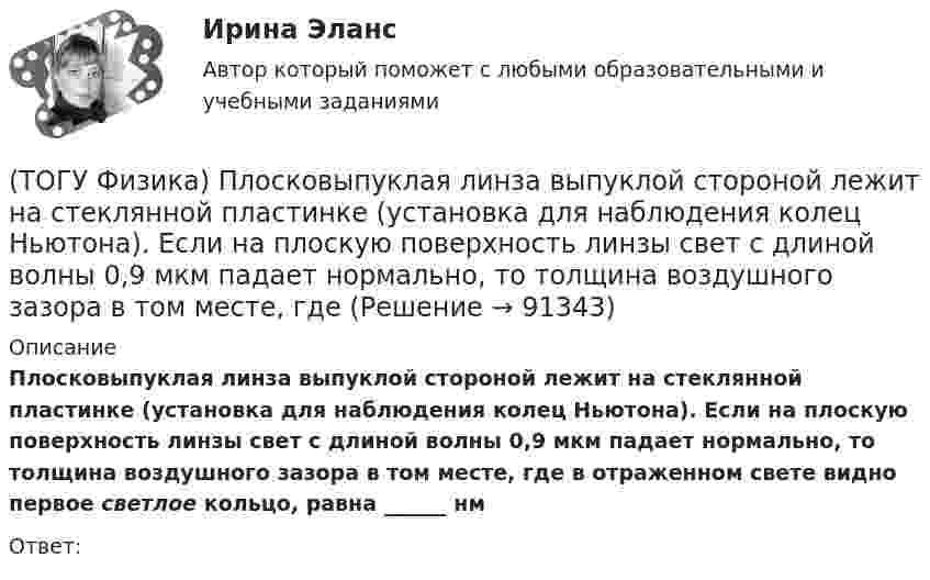      
            Описание
            Плосковыпуклая линза выпуклой стороной лежит на стеклянной пластинке (установка для наблюдения колец Ньютона). Если на плоскую поверхность линзы свет с длиной волны 0,9 мкм падает нормально, то толщина воздушного зазора в том месте, где в отраженном свете видно первое светлое кольцо, равна ______ нмОтвет:   
            
            
            (ТОГУ Физика) Плосковыпуклая линза выпуклой стороной лежит на стеклянной пластинке (установка для наблюдения колец Ньютона). Если на плоскую поверхность линзы свет с длиной волны 0,5 мкм падает нормально, то толщина воздушного зазора в том месте,(ТОГУ Физика) Плосковыпуклая линза выпуклой стороной лежит на стеклянной пластинке (установка для наблюдения колец Ньютона). Если на плоскую поверхность линзы свет с длиной волны 0,9 мкм падает нормально, то толщина воздушного зазора в том месте, где(ТОГУ Физика) Плотность энергии магнитного поля в соленоиде (без сердечника) при увеличении силы тока в нем в 2 раза(ТОГУ Физика) По двум параллельным проводам длиной l=10м каждый текут одинаковые токи. Расстояние d между проводами равно 1,7см. Токи взаимодействуют с силой F=3,5мH. Найти силу тока I в проводах.(ТОГУ Физика) Полная механическая энергия тела может быть(ТОГУ Физика) Положительный заряд q закреплен в некоторой точке пространства, в котором создано однородное электрическое поле напряженностью E⃗ . Если заряд освободить, он(ТОГУ Физика) Поляроид – это(ТОГУ Физика) Однородный тонкий стержень массой m1=0,4 кг и длиной l=1 может свободно вращаться вокруг горизонтальной оси, проходящей через его центр точку О. В верхний конец стержня попадает пластилиновый шарик, летящий горизонтально (ТОГУ Физика) Орбитальное квантовое число n определяет …(ТОГУ Физика) Отношение длин волн де Бройля для молекул водорода и кислорода, соответствующих их наиболее вероятным скоростям при одной и той же температуре, равно …(ТОГУ Физика) Отношение скоростей протона и α-частицы, длины волн де Бройля которых одинаковы, равно …(ТОГУ Физика) Период дифракционной решетки равен 2 мкм. Сколько максимумов имеет спектр, образующийся при нормальном падении света с длиной волны 500 нм (с учетом центрального нулевого максимума)?(ТОГУ Физика) Перпендикулярно магнитному полю с индукцией В=0,39Тл возбуждено электрическое поле напряженностью E=284кВ/м. Перпендикулярно обоим полям движется, не отклоняясь от прямолинейной траектории, заряженная частица. Вычислить скорость v(ТОГУ Физика) Платформа в форме диска вращается по инерции с некоторой частотой. На краю платформы стоит человек. Как изменится момент импульса системы относительно оси вращения, если человек перейдет в центр платформы?