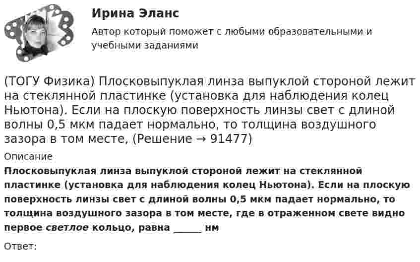      
            Описание
            Плосковыпуклая линза выпуклой стороной лежит на стеклянной пластинке (установка для наблюдения колец Ньютона). Если на плоскую поверхность линзы свет с длиной волны 0,5 мкм падает нормально, то толщина воздушного зазора в том месте, где в отраженном свете видно первое светлое кольцо, равна ______ нмОтвет:   
            
            
            (ТОГУ Физика) Плоский воздушный конденсатор заполнили диэлектриком с проницаемостью ε = 3. Заряды на обкладках остались неизменными. Модуль вектора электрического смещения внутри конденсатора после этого(ТОГУ Физика) Плосковыпуклая линза выпуклой стороной лежит на стеклянной пластинке (установка для наблюдения колец Ньютона). Если на плоскую поверхность линзы свет с длиной волны 0,5 мкм падает нормально, то толщина воздушного зазора в том месте,(ТОГУ Физика) Плосковыпуклая линза выпуклой стороной лежит на стеклянной пластинке (установка для наблюдения колец Ньютона). Если на плоскую поверхность линзы свет с длиной волны 0,9 мкм падает нормально, то толщина воздушного зазора в том месте, где(ТОГУ Физика) Плотность энергии магнитного поля в соленоиде (без сердечника) при увеличении силы тока в нем в 2 раза(ТОГУ Физика) По двум параллельным проводам длиной l=10м каждый текут одинаковые токи. Расстояние d между проводами равно 1,7см. Токи взаимодействуют с силой F=3,5мH. Найти силу тока I в проводах.(ТОГУ Физика) Полная механическая энергия тела может быть(ТОГУ Физика) Положительный заряд q закреплен в некоторой точке пространства, в котором создано однородное электрическое поле напряженностью E⃗ . Если заряд освободить, он(ТОГУ Физика) Небольшой контур с током I помещен в неоднородное магнитное поле с индукцией B⃗ . Плоскость контура перпендикулярна плоскости чертежа, но не перпендикулярна линиям индукции. Под действием поля контур …(ТОГУ Физика) Однородный тонкий стержень массой m1=0,4 кг и длиной l=1 может свободно вращаться вокруг горизонтальной оси, проходящей через его центр точку О. В верхний конец стержня попадает пластилиновый шарик, летящий горизонтально (ТОГУ Физика) Орбитальное квантовое число n определяет …(ТОГУ Физика) Отношение длин волн де Бройля для молекул водорода и кислорода, соответствующих их наиболее вероятным скоростям при одной и той же температуре, равно …(ТОГУ Физика) Отношение скоростей протона и α-частицы, длины волн де Бройля которых одинаковы, равно …(ТОГУ Физика) Период дифракционной решетки равен 2 мкм. Сколько максимумов имеет спектр, образующийся при нормальном падении света с длиной волны 500 нм (с учетом центрального нулевого максимума)?(ТОГУ Физика) Перпендикулярно магнитному полю с индукцией В=0,39Тл возбуждено электрическое поле напряженностью E=284кВ/м. Перпендикулярно обоим полям движется, не отклоняясь от прямолинейной траектории, заряженная частица. Вычислить скорость v