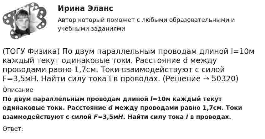      
            Описание
            По двум параллельным проводам длиной l=10м каждый текут одинаковые токи. Расстояние d между проводами равно 1,7см. Токи взаимодействуют с силой F=3,5мH. Найти силу тока I в проводах.Ответ:  
            
            
            (ТОГУ Физика) Плотность энергии магнитного поля в соленоиде (без сердечника) при увеличении силы тока в нем в 2 раза(ТОГУ Физика) По двум параллельным проводам длиной l=10м каждый текут одинаковые токи. Расстояние d между проводами равно 1,7см. Токи взаимодействуют с силой F=3,5мH. Найти силу тока I в проводах.(ТОГУ Физика) Полная механическая энергия тела может быть(ТОГУ Физика) Положительный заряд q закреплен в некоторой точке пространства, в котором создано однородное электрическое поле напряженностью E⃗ . Если заряд освободить, он(ТОГУ Физика) Поляроид – это(ТОГУ Физика) Поляроид – это(ТОГУ Физика) По обмотке очень короткой катушки радиусом R=20см течет ток I=10A. Сколько витков N проволоки намотано на катушку, если напряженность H магнитного поля в ее центре равна 845А/м?(ТОГУ Физика) Отношение длин волн де Бройля для молекул водорода и кислорода, соответствующих их наиболее вероятным скоростям при одной и той же температуре, равно …(ТОГУ Физика) Отношение скоростей протона и α-частицы, длины волн де Бройля которых одинаковы, равно …(ТОГУ Физика) Период дифракционной решетки равен 2 мкм. Сколько максимумов имеет спектр, образующийся при нормальном падении света с длиной волны 500 нм (с учетом центрального нулевого максимума)?(ТОГУ Физика) Перпендикулярно магнитному полю с индукцией В=0,39Тл возбуждено электрическое поле напряженностью E=284кВ/м. Перпендикулярно обоим полям движется, не отклоняясь от прямолинейной траектории, заряженная частица. Вычислить скорость v(ТОГУ Физика) Платформа в форме диска вращается по инерции с некоторой частотой. На краю платформы стоит человек. Как изменится момент импульса системы относительно оси вращения, если человек перейдет в центр платформы?(ТОГУ Физика) Плоский воздушный конденсатор заполнили диэлектриком с проницаемостью ε = 3. Заряды на обкладках остались неизменными. Модуль вектора электрического смещения внутри конденсатора после этого(ТОГУ Физика) Плосковыпуклая линза выпуклой стороной лежит на стеклянной пластинке (установка для наблюдения колец Ньютона). Если на плоскую поверхность линзы свет с длиной волны 0,5 мкм падает нормально, то толщина воздушного зазора в том месте,