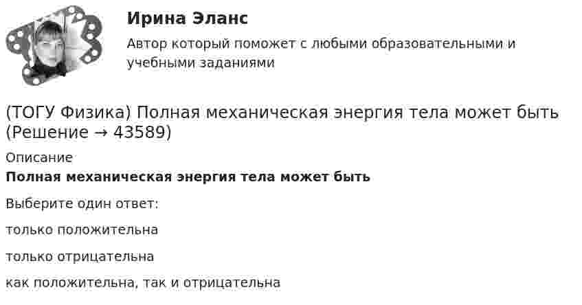     
            Описание
            Полная механическая энергия тела может бытьВыберите один ответ:только положительнатолько отрицательнакак положительна, так и отрицательна  
            
            
            (ТОГУ Физика) По двум параллельным проводам длиной l=10м каждый текут одинаковые токи. Расстояние d между проводами равно 1,7см. Токи взаимодействуют с силой F=3,5мH. Найти силу тока I в проводах.(ТОГУ Физика) Полная механическая энергия тела может быть(ТОГУ Физика) Положительный заряд q закреплен в некоторой точке пространства, в котором создано однородное электрическое поле напряженностью E⃗ . Если заряд освободить, он(ТОГУ Физика) Поляроид – это(ТОГУ Физика) Поляроид – это(ТОГУ Физика) По обмотке очень короткой катушки радиусом R=20см течет ток I=10A. Сколько витков N проволоки намотано на катушку, если напряженность H магнитного поля в ее центре равна 845А/м?(ТОГУ Физика) Потенциальная энергия частицы задается функцией U = x2+y2-z2. Fz- компонента вектора силы, действующей на частицу в точке А (1, 2, 8), равна ______ ( Н )  (Функция U и координаты точки А и заданы в единицах СИ.)(ТОГУ Физика) Отношение скоростей протона и α-частицы, длины волн де Бройля которых одинаковы, равно …(ТОГУ Физика) Период дифракционной решетки равен 2 мкм. Сколько максимумов имеет спектр, образующийся при нормальном падении света с длиной волны 500 нм (с учетом центрального нулевого максимума)?(ТОГУ Физика) Перпендикулярно магнитному полю с индукцией В=0,39Тл возбуждено электрическое поле напряженностью E=284кВ/м. Перпендикулярно обоим полям движется, не отклоняясь от прямолинейной траектории, заряженная частица. Вычислить скорость v(ТОГУ Физика) Платформа в форме диска вращается по инерции с некоторой частотой. На краю платформы стоит человек. Как изменится момент импульса системы относительно оси вращения, если человек перейдет в центр платформы?(ТОГУ Физика) Плоский воздушный конденсатор заполнили диэлектриком с проницаемостью ε = 3. Заряды на обкладках остались неизменными. Модуль вектора электрического смещения внутри конденсатора после этого(ТОГУ Физика) Плосковыпуклая линза выпуклой стороной лежит на стеклянной пластинке (установка для наблюдения колец Ньютона). Если на плоскую поверхность линзы свет с длиной волны 0,5 мкм падает нормально, то толщина воздушного зазора в том месте,(ТОГУ Физика) Плосковыпуклая линза выпуклой стороной лежит на стеклянной пластинке (установка для наблюдения колец Ньютона). Если на плоскую поверхность линзы свет с длиной волны 0,9 мкм падает нормально, то толщина воздушного зазора в том месте, где