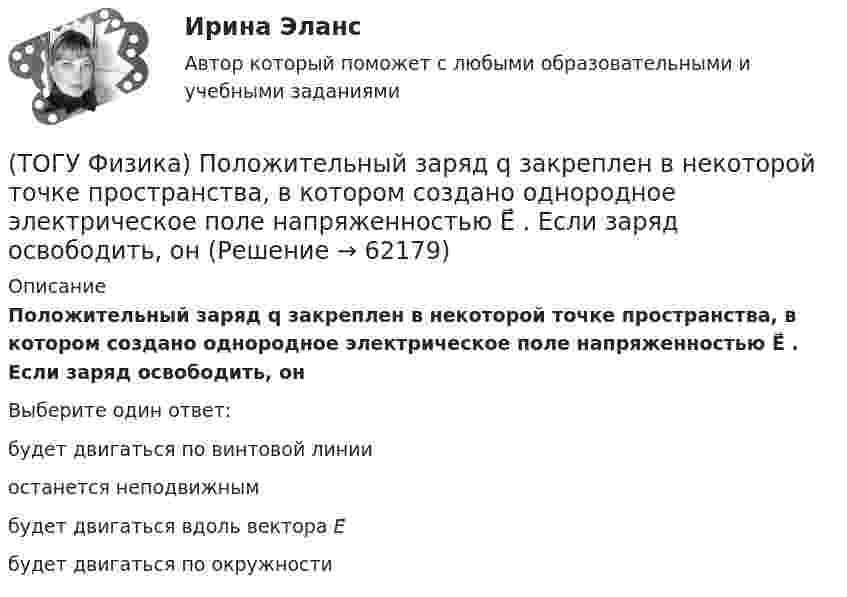      
            Описание
            Положительный заряд q закреплен в некоторой точке пространства, в котором создано однородное электрическое поле напряженностью E⃗ . Если заряд освободить, онВыберите один ответ:будет двигаться по винтовой линииостанется неподвижнымбудет двигаться вдоль вектора E⃗ будет двигаться по окружности   
            
            
            (ТОГУ Физика) Полная механическая энергия тела может быть(ТОГУ Физика) Положительный заряд q закреплен в некоторой точке пространства, в котором создано однородное электрическое поле напряженностью E⃗ . Если заряд освободить, он(ТОГУ Физика) Поляроид – это(ТОГУ Физика) Поляроид – это(ТОГУ Физика) По обмотке очень короткой катушки радиусом R=20см течет ток I=10A. Сколько витков N проволоки намотано на катушку, если напряженность H магнитного поля в ее центре равна 845А/м?(ТОГУ Физика) Потенциальная энергия частицы задается функцией U = x2+y2-z2. Fz- компонента вектора силы, действующей на частицу в точке А (1, 2, 8), равна ______ ( Н )  (Функция U и координаты точки А и заданы в единицах СИ.)(ТОГУ Физика) Потенциальная энергия частицы задается функцией U=-xy2z. Fy - компонента вектора силы, действующей на частицу в точке А (3, 3, 3), равна ______ Н. (Функция U и координаты точки А заданы в единицах СИ.)(ТОГУ Физика) Период дифракционной решетки равен 2 мкм. Сколько максимумов имеет спектр, образующийся при нормальном падении света с длиной волны 500 нм (с учетом центрального нулевого максимума)?(ТОГУ Физика) Перпендикулярно магнитному полю с индукцией В=0,39Тл возбуждено электрическое поле напряженностью E=284кВ/м. Перпендикулярно обоим полям движется, не отклоняясь от прямолинейной траектории, заряженная частица. Вычислить скорость v(ТОГУ Физика) Платформа в форме диска вращается по инерции с некоторой частотой. На краю платформы стоит человек. Как изменится момент импульса системы относительно оси вращения, если человек перейдет в центр платформы?(ТОГУ Физика) Плоский воздушный конденсатор заполнили диэлектриком с проницаемостью ε = 3. Заряды на обкладках остались неизменными. Модуль вектора электрического смещения внутри конденсатора после этого(ТОГУ Физика) Плосковыпуклая линза выпуклой стороной лежит на стеклянной пластинке (установка для наблюдения колец Ньютона). Если на плоскую поверхность линзы свет с длиной волны 0,5 мкм падает нормально, то толщина воздушного зазора в том месте,(ТОГУ Физика) Плосковыпуклая линза выпуклой стороной лежит на стеклянной пластинке (установка для наблюдения колец Ньютона). Если на плоскую поверхность линзы свет с длиной волны 0,9 мкм падает нормально, то толщина воздушного зазора в том месте, где(ТОГУ Физика) Плотность энергии магнитного поля в соленоиде (без сердечника) при увеличении силы тока в нем в 2 раза