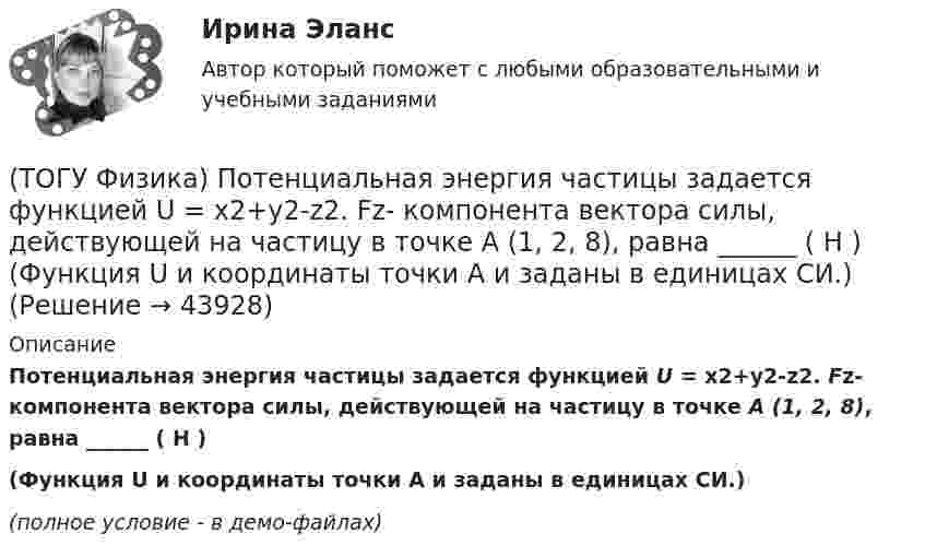     
            Описание
            Потенциальная энергия частицы задается функцией U = x2+y2-z2. Fz- компонента вектора силы, действующей на частицу в точке А (1, 2, 8), равна ______ ( Н )(Функция U и координаты точки А и заданы в единицах СИ.) (полное условие - в демо-файлах)  
            
            
            (ТОГУ Физика) По обмотке очень короткой катушки радиусом R=20см течет ток I=10A. Сколько витков N проволоки намотано на катушку, если напряженность H магнитного поля в ее центре равна 845А/м?(ТОГУ Физика) Потенциальная энергия частицы задается функцией U = x2+y2-z2. Fz- компонента вектора силы, действующей на частицу в точке А (1, 2, 8), равна ______ ( Н )  (Функция U и координаты точки А и заданы в единицах СИ.)(ТОГУ Физика) Потенциальная энергия частицы задается функцией U=-xy2z. Fy - компонента вектора силы, действующей на частицу в точке А (3, 3, 3), равна ______ Н. (Функция U и координаты точки А заданы в единицах СИ.)(ТОГУ Физика) Поток вектора напряженности электростатического поля через замкнутую поверхность S (см. рисунок) равен(ТОГУ Физика) По тонкому проводу, изогнутому в виде прямоугольника, течет ток I.При увеличении силы тока в 2 раза магнитная индукция в точке пересечения диагоналей увеличится в(ТОГУ Физика) При адиабатическом расширении 1,9 молями одноатомного газа совершена работа, равная 4183 Дж. При этом изменение температуры составило ______ К.(ТОГУ Физика) При выполнении закона Брюстера отраженный и преломленный лучи(ТОГУ Физика) Плосковыпуклая линза выпуклой стороной лежит на стеклянной пластинке (установка для наблюдения колец Ньютона). Если на плоскую поверхность линзы свет с длиной волны 0,5 мкм падает нормально, то толщина воздушного зазора в том месте,(ТОГУ Физика) Плосковыпуклая линза выпуклой стороной лежит на стеклянной пластинке (установка для наблюдения колец Ньютона). Если на плоскую поверхность линзы свет с длиной волны 0,9 мкм падает нормально, то толщина воздушного зазора в том месте, где(ТОГУ Физика) Плотность энергии магнитного поля в соленоиде (без сердечника) при увеличении силы тока в нем в 2 раза(ТОГУ Физика) По двум параллельным проводам длиной l=10м каждый текут одинаковые токи. Расстояние d между проводами равно 1,7см. Токи взаимодействуют с силой F=3,5мH. Найти силу тока I в проводах.(ТОГУ Физика) Полная механическая энергия тела может быть(ТОГУ Физика) Положительный заряд q закреплен в некоторой точке пространства, в котором создано однородное электрическое поле напряженностью E⃗ . Если заряд освободить, он(ТОГУ Физика) Поляроид – это