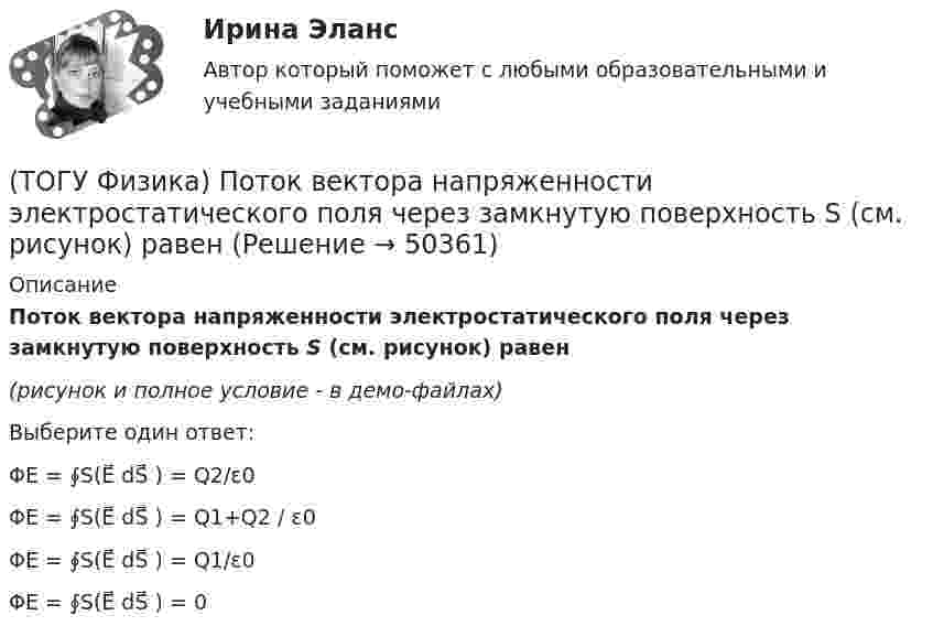     
            Описание
            Поток вектора напряженности электростатического поля через замкнутую поверхность S (см. рисунок) равен(рисунок и полное условие - в демо-файлах)Выберите один ответ:ΦE = ∮S(E⃗ dS⃗ ) = Q2/ε0ΦE = ∮S(E⃗ dS⃗ ) = Q1+Q2 / ε0ΦE = ∮S(E⃗ dS⃗ ) = Q1/ε0ΦE = ∮S(E⃗ dS⃗ ) = 0  
            
            
            (ТОГУ Физика) Потенциальная энергия частицы задается функцией U=-xy2z. Fy - компонента вектора силы, действующей на частицу в точке А (3, 3, 3), равна ______ Н. (Функция U и координаты точки А заданы в единицах СИ.)(ТОГУ Физика) Поток вектора напряженности электростатического поля через замкнутую поверхность S (см. рисунок) равен(ТОГУ Физика) По тонкому проводу, изогнутому в виде прямоугольника, течет ток I.При увеличении силы тока в 2 раза магнитная индукция в точке пересечения диагоналей увеличится в(ТОГУ Физика) При адиабатическом расширении 1,9 молями одноатомного газа совершена работа, равная 4183 Дж. При этом изменение температуры составило ______ К.(ТОГУ Физика) При выполнении закона Брюстера отраженный и преломленный лучи(ТОГУ Физика) При дифракции на дифракционной решетке наблюдается зависимость интенсивности излучения с длиной волны λ=467 нм от синуса угла дифракции, представленная на рисунке (изображены только главные максимумы). Количество штрихов 1мм на длины(ТОГУ Физика) При дифракции на дифракционной решетке наблюдается зависимость интенсивности излучения с длиной волны λ=521 нм от синуса угла дифракции, представленная на рисунке (изображены только главные максимумы). Количество штрихов 1мм на длины(ТОГУ Физика) Плотность энергии магнитного поля в соленоиде (без сердечника) при увеличении силы тока в нем в 2 раза(ТОГУ Физика) По двум параллельным проводам длиной l=10м каждый текут одинаковые токи. Расстояние d между проводами равно 1,7см. Токи взаимодействуют с силой F=3,5мH. Найти силу тока I в проводах.(ТОГУ Физика) Полная механическая энергия тела может быть(ТОГУ Физика) Положительный заряд q закреплен в некоторой точке пространства, в котором создано однородное электрическое поле напряженностью E⃗ . Если заряд освободить, он(ТОГУ Физика) Поляроид – это(ТОГУ Физика) Поляроид – это(ТОГУ Физика) По обмотке очень короткой катушки радиусом R=20см течет ток I=10A. Сколько витков N проволоки намотано на катушку, если напряженность H магнитного поля в ее центре равна 845А/м?