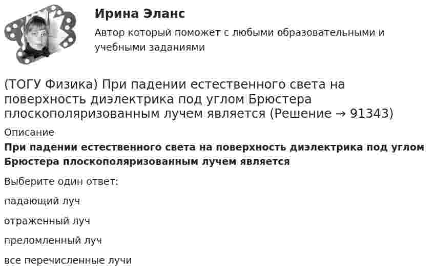      
            Описание
            При падении естественного света на поверхность диэлектрика под углом Брюстера плоскополяризованным лучем являетсяВыберите один ответ:падающий луч отраженный луч преломленный луч все перечисленные лучи    
            
            
            (ТОГУ Физика) При освещении металлической пластины синим светом фотоэффекта не было. Будет ли он наблюдаться при облучении той же пластины желтым светом(ТОГУ Физика) При падении естественного света на поверхность диэлектрика под углом Брюстера плоскополяризованным лучем является(ТОГУ Физика) При самопроизвольном распаде ядра энергия(ТОГУ Физика) При силе тока I=1,5A во внешней цепи батареи аккумуляторов выделяется мощность P=18A, при силе тока I=4,8A - соответственно P=11A. Определить внутреннее сопротивление r батареи.(ТОГУ Физика) При силе тока I=1,5A во внешней цепи батареи аккумуляторов выделяется мощность P=18A, при силе токаI=4,8A - соответственно P=11A. Определить Э.Д.С. батареи.(ТОГУ Физика) При температурах выше точки Кюри ферромагнетик ведет себя во внешнем магнитном поле(ТОГУ Физика) При увеличении абсолютной температуры абсолютно черного тела на 1% его энергетическая светимость увеличится на(ТОГУ Физика) Поток вектора напряженности электростатического поля через замкнутую поверхность S (см. рисунок) равен(ТОГУ Физика) По тонкому проводу, изогнутому в виде прямоугольника, течет ток I.При увеличении силы тока в 2 раза магнитная индукция в точке пересечения диагоналей увеличится в(ТОГУ Физика) При адиабатическом расширении 1,9 молями одноатомного газа совершена работа, равная 4183 Дж. При этом изменение температуры составило ______ К.(ТОГУ Физика) При выполнении закона Брюстера отраженный и преломленный лучи(ТОГУ Физика) При дифракции на дифракционной решетке наблюдается зависимость интенсивности излучения с длиной волны λ=467 нм от синуса угла дифракции, представленная на рисунке (изображены только главные максимумы). Количество штрихов 1мм на длины(ТОГУ Физика) При дифракции на дифракционной решетке наблюдается зависимость интенсивности излучения с длиной волны λ=521 нм от синуса угла дифракции, представленная на рисунке (изображены только главные максимумы). Количество штрихов 1мм на длины(ТОГУ Физика) При наблюдении интерференции фиолетового света в опыте Юнга расстояние между соседними темными полосами на экране равно 1,4 мм. Если источник фиолетового света заменить источником красного света, длина волны которого в 1,5 раза больше
