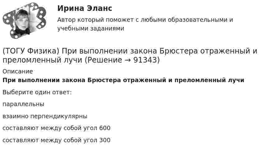      
            Описание
            При выполнении закона Брюстера отраженный и преломленный лучиВыберите один ответ:параллельны взаимно перпендикулярны составляют между собой угол 600 составляют между собой угол 300    
            
            
            (ТОГУ Физика) При адиабатическом расширении 1,9 молями одноатомного газа совершена работа, равная 4183 Дж. При этом изменение температуры составило ______ К.(ТОГУ Физика) При выполнении закона Брюстера отраженный и преломленный лучи(ТОГУ Физика) При дифракции на дифракционной решетке наблюдается зависимость интенсивности излучения с длиной волны λ=467 нм от синуса угла дифракции, представленная на рисунке (изображены только главные максимумы). Количество штрихов 1мм на длины(ТОГУ Физика) При дифракции на дифракционной решетке наблюдается зависимость интенсивности излучения с длиной волны λ=521 нм от синуса угла дифракции, представленная на рисунке (изображены только главные максимумы). Количество штрихов 1мм на длины(ТОГУ Физика) При наблюдении интерференции фиолетового света в опыте Юнга расстояние между соседними темными полосами на экране равно 1,4 мм. Если источник фиолетового света заменить источником красного света, длина волны которого в 1,5 раза больше(ТОГУ Физика) При наложении двух (или нескольких) когерентных световых волн происходит пространственное перераспределение светового потока, в результате чего в одних местах возникают максимумы, а в других – минимумы интенсивности. Это явление(ТОГУ Физика) При освещении металлической пластины синим светом фотоэффекта не было. Будет ли он наблюдаться при облучении той же пластины желтым светом(ТОГУ Физика) Положительный заряд q закреплен в некоторой точке пространства, в котором создано однородное электрическое поле напряженностью E⃗ . Если заряд освободить, он(ТОГУ Физика) Поляроид – это(ТОГУ Физика) Поляроид – это(ТОГУ Физика) По обмотке очень короткой катушки радиусом R=20см течет ток I=10A. Сколько витков N проволоки намотано на катушку, если напряженность H магнитного поля в ее центре равна 845А/м?(ТОГУ Физика) Потенциальная энергия частицы задается функцией U = x2+y2-z2. Fz- компонента вектора силы, действующей на частицу в точке А (1, 2, 8), равна ______ ( Н )  (Функция U и координаты точки А и заданы в единицах СИ.)(ТОГУ Физика) Потенциальная энергия частицы задается функцией U=-xy2z. Fy - компонента вектора силы, действующей на частицу в точке А (3, 3, 3), равна ______ Н. (Функция U и координаты точки А заданы в единицах СИ.)(ТОГУ Физика) Поток вектора напряженности электростатического поля через замкнутую поверхность S (см. рисунок) равен
