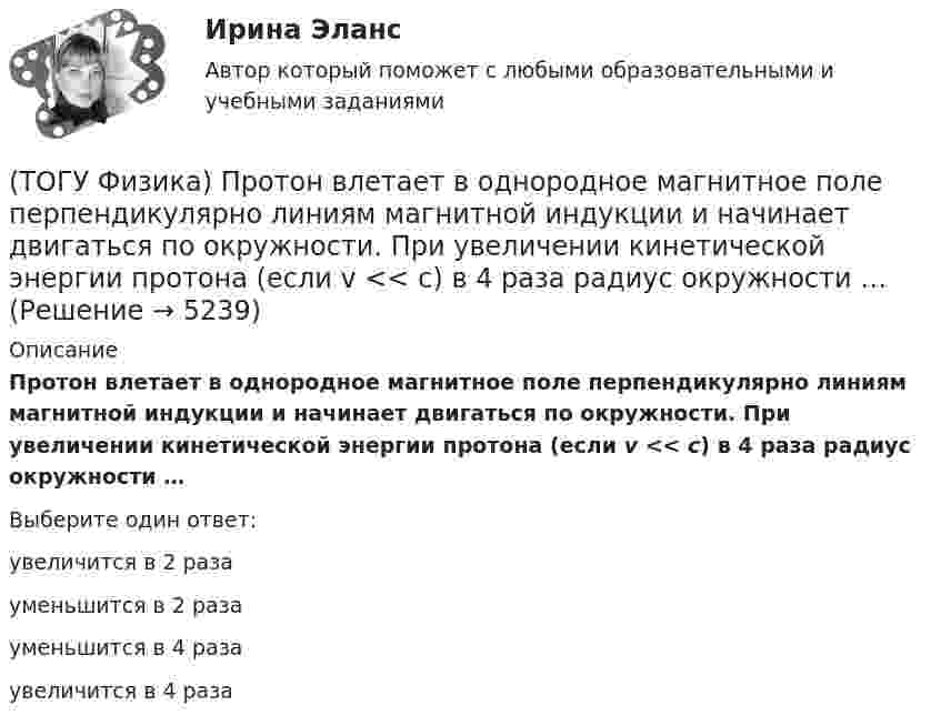      
          Описание
          Протон влетает в однородное магнитное поле перпендикулярно линиям магнитной индукции и начинает двигаться по окружности. При увеличении кинетической энергии протона (если v << c) в 4 раза радиус окружности …Выберите один ответ:увеличится в 2 разауменьшится в 2 разауменьшится в 4 разаувеличится в 4 раза  
            
            
            (ТОГУ Физика) Пространство между пластинами заряженного плоского воздушного конденсатора, отключенного от источника питания, заполняется диэлектриком с диэлектрической проницаемостью ε. После этого напряженность электрического между пластинами(ТОГУ Физика) Протон влетает в однородное магнитное поле перпендикулярно линиям магнитной индукции и начинает двигаться по окружности. При увеличении кинетической энергии протона (если v << c) в 4 раза радиус окружности …(ТОГУ Физика) Пружинный маятник с жесткостью пружины k=20 H/м совершает вынужденные колебания со слабым коэффициентом затухания (β<<ω0), которые подчиняются дифференциальному уравнению  d2x/dt2 + 0.5 dx/dt + 762x = 0.1 cos13t.(ТОГУ Физика) Пружинный маятник с жесткостью пружины k=20 H/м совершает вынужденные колебания со слабым коэффициентом затухания (β<<ω0), которые подчиняются дифференциальному уравнению  dx2/dt2 + 0.5dxdt + 791x = 0.1cos20t. Амплитуда колебаний(ТОГУ Физика) Прямоугольная проводящая рамка удаляется от прямолинейного проводника с током в перпендикулярном к нему направлении, как указано на рис. Индукционный ток в этой рамке (ТОГУ Физика) Птица сидит на проводе линии электропередачи, сопротивление которого 2,2·10-5 Ом на каждый метр длины. Если по проводу течет ток силой 2,3 кА, а расстояние между лапами птицы составляет 6 см, то птица находится под напряжением …(ТОГУ Физика) Птица сидит на проводе линии электропередачи, сопротивление которого 2,3·10-5 Ом на каждый метр длины. Если по проводу течет ток силой 1,3 кА, а расстояние между лапами птицы составляет 5 см, то птица находится под напряжением …(ТОГУ Физика) При силе тока I=1,5A во внешней цепи батареи аккумуляторов выделяется мощность P=18A, при силе токаI=4,8A - соответственно P=11A. Определить Э.Д.С. батареи.(ТОГУ Физика) При температурах выше точки Кюри ферромагнетик ведет себя во внешнем магнитном поле(ТОГУ Физика) При увеличении абсолютной температуры абсолютно черного тела на 1% его энергетическая светимость увеличится на(ТОГУ Физика) При увеличении заряда на пластинах плоского конденсатора в 2 раза его емкость(ТОГУ Физика) При увеличении скорости движения электрона его заряд(ТОГУ Физика) При формировании состава на неподвижный вагон массой 5 т «налетел» вагон с вдвое меньшей массой. После автосцепки оба вагона движутся со скоростью 1 м/с. До автосцепки налетающий вагон имел скорость(ТОГУ Физика) Проводящий плоский контур площадью 100 см2 расположен в магнитном поле перпендикулярно линиям магнитной индукции. Если магнитная индукция изменяется по закону B = 2 - 3t2 мТл, то ЭДС индукции, возникающая в контуре в момент времени t=2