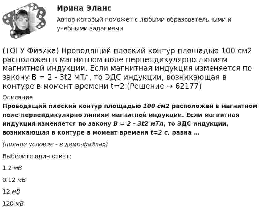     
            Описание
            Проводящий плоский контур площадью 100 см2 расположен в магнитном поле перпендикулярно линиям магнитной индукции. Если магнитная индукция изменяется по закону B = 2 - 3t2 мТл, то ЭДС индукции, возникающая в контуре в момент времени t=2 c, равна …(полное условие - в демо-файлах)Выберите один ответ:1.2 мВ 0.12 мВ 12 мВ 120 мВ    
            
            
            (ТОГУ Физика) При формировании состава на неподвижный вагон массой 5 т «налетел» вагон с вдвое меньшей массой. После автосцепки оба вагона движутся со скоростью 1 м/с. До автосцепки налетающий вагон имел скорость(ТОГУ Физика) Проводящий плоский контур площадью 100 см2 расположен в магнитном поле перпендикулярно линиям магнитной индукции. Если магнитная индукция изменяется по закону B = 2 - 3t2 мТл, то ЭДС индукции, возникающая в контуре в момент времени t=2(ТОГУ Физика) Просветление объективов оптических систем основано на явлении(ТОГУ Физика) Пространство между пластинами заряженного плоского воздушного конденсатора, отключенного от источника питания, заполняется диэлектриком с диэлектрической проницаемостью ε. После этого напряженность электрического между пластинами(ТОГУ Физика) Протон влетает в однородное магнитное поле перпендикулярно линиям магнитной индукции и начинает двигаться по окружности. При увеличении кинетической энергии протона (если v << c) в 4 раза радиус окружности …(ТОГУ Физика) Пружинный маятник с жесткостью пружины k=20 H/м совершает вынужденные колебания со слабым коэффициентом затухания (β<<ω0), которые подчиняются дифференциальному уравнению  d2x/dt2 + 0.5 dx/dt + 762x = 0.1 cos13t.(ТОГУ Физика) Пружинный маятник с жесткостью пружины k=20 H/м совершает вынужденные колебания со слабым коэффициентом затухания (β<<ω0), которые подчиняются дифференциальному уравнению  dx2/dt2 + 0.5dxdt + 791x = 0.1cos20t. Амплитуда колебаний(ТОГУ Физика) При падении естественного света на поверхность диэлектрика под углом Брюстера плоскополяризованным лучем является(ТОГУ Физика) При самопроизвольном распаде ядра энергия(ТОГУ Физика) При силе тока I=1,5A во внешней цепи батареи аккумуляторов выделяется мощность P=18A, при силе тока I=4,8A - соответственно P=11A. Определить внутреннее сопротивление r батареи.(ТОГУ Физика) При силе тока I=1,5A во внешней цепи батареи аккумуляторов выделяется мощность P=18A, при силе токаI=4,8A - соответственно P=11A. Определить Э.Д.С. батареи.(ТОГУ Физика) При температурах выше точки Кюри ферромагнетик ведет себя во внешнем магнитном поле(ТОГУ Физика) При увеличении абсолютной температуры абсолютно черного тела на 1% его энергетическая светимость увеличится на(ТОГУ Физика) При увеличении заряда на пластинах плоского конденсатора в 2 раза его емкость