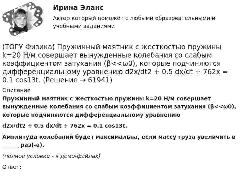     
            Описание
            Пружинный маятник с жесткостью пружины k=20 H/м совершает вынужденные колебания со слабым коэффициентом затухания (β<<ω0), которые подчиняются дифференциальному уравнениюd2x/dt2 + 0.5 dx/dt + 762x = 0.1 cos13t.Амплитуда колебаний будет максимальна, если массу груза увеличить в ______ раз(-а).(полное условие - в демо-файлах)Ответ:   
            
            
            (ТОГУ Физика) Протон влетает в однородное магнитное поле перпендикулярно линиям магнитной индукции и начинает двигаться по окружности. При увеличении кинетической энергии протона (если v << c) в 4 раза радиус окружности …(ТОГУ Физика) Пружинный маятник с жесткостью пружины k=20 H/м совершает вынужденные колебания со слабым коэффициентом затухания (β<<ω0), которые подчиняются дифференциальному уравнению  d2x/dt2 + 0.5 dx/dt + 762x = 0.1 cos13t.(ТОГУ Физика) Пружинный маятник с жесткостью пружины k=20 H/м совершает вынужденные колебания со слабым коэффициентом затухания (β<<ω0), которые подчиняются дифференциальному уравнению  dx2/dt2 + 0.5dxdt + 791x = 0.1cos20t. Амплитуда колебаний(ТОГУ Физика) Прямоугольная проводящая рамка удаляется от прямолинейного проводника с током в перпендикулярном к нему направлении, как указано на рис. Индукционный ток в этой рамке (ТОГУ Физика) Птица сидит на проводе линии электропередачи, сопротивление которого 2,2·10-5 Ом на каждый метр длины. Если по проводу течет ток силой 2,3 кА, а расстояние между лапами птицы составляет 6 см, то птица находится под напряжением …(ТОГУ Физика) Птица сидит на проводе линии электропередачи, сопротивление которого 2,3·10-5 Ом на каждый метр длины. Если по проводу течет ток силой 1,3 кА, а расстояние между лапами птицы составляет 5 см, то птица находится под напряжением …(ТОГУ Физика) Пучок естественного света проходит через поляроид. Как изменится интенсивность света, прошедшего через поляроид, при повороте поляроида (вокруг направления распространения света) на 450? Потерями света на поглощение пренебречь(ТОГУ Физика) При температурах выше точки Кюри ферромагнетик ведет себя во внешнем магнитном поле(ТОГУ Физика) При увеличении абсолютной температуры абсолютно черного тела на 1% его энергетическая светимость увеличится на(ТОГУ Физика) При увеличении заряда на пластинах плоского конденсатора в 2 раза его емкость(ТОГУ Физика) При увеличении скорости движения электрона его заряд(ТОГУ Физика) При формировании состава на неподвижный вагон массой 5 т «налетел» вагон с вдвое меньшей массой. После автосцепки оба вагона движутся со скоростью 1 м/с. До автосцепки налетающий вагон имел скорость(ТОГУ Физика) Проводящий плоский контур площадью 100 см2 расположен в магнитном поле перпендикулярно линиям магнитной индукции. Если магнитная индукция изменяется по закону B = 2 - 3t2 мТл, то ЭДС индукции, возникающая в контуре в момент времени t=2(ТОГУ Физика) Просветление объективов оптических систем основано на явлении