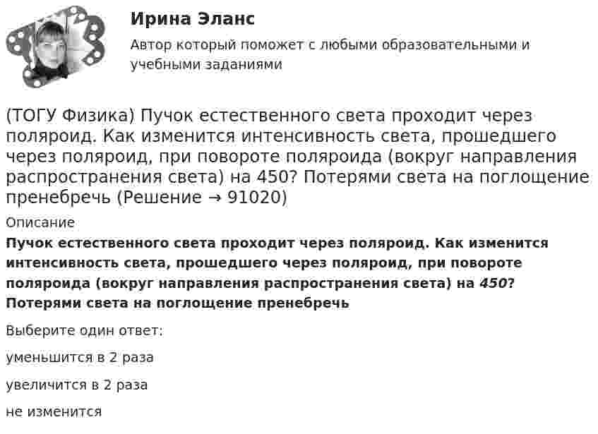      
            Описание
            Пучок естественного света проходит через поляроид. Как изменится интенсивность света, прошедшего через поляроид, при повороте поляроида (вокруг направления распространения света) на 450? Потерями света на поглощение пренебречьВыберите один ответ:уменьшится в 2 разаувеличится в 2 разане изменится   
            
            
            (ТОГУ Физика) Птица сидит на проводе линии электропередачи, сопротивление которого 2,3·10-5 Ом на каждый метр длины. Если по проводу течет ток силой 1,3 кА, а расстояние между лапами птицы составляет 5 см, то птица находится под напряжением …(ТОГУ Физика) Пучок естественного света проходит через поляроид. Как изменится интенсивность света, прошедшего через поляроид, при повороте поляроида (вокруг направления распространения света) на 450? Потерями света на поглощение пренебречь(ТОГУ Физика) Работа выхода электрона из некоторого металла равна 2,5 эВ. Максимальная кинетическая энергия фотоэлектрона равна 7,5 эВ. На работу выхода фотоэлектрона израсходована доля энергии фотона, равная(ТОГУ Физика) Радиосвязь на коротких волнах между радиолюбителями, находящимися на противоположных сторонах Земли, возможна, так как ионосфера(ТОГУ Физика) Распределение энергии в спектре излучения абсолютно черного тела в зависимости от частоты излучения для температур T1 и T2 (T1>T2) верно представлено на рисунке …(ТОГУ Физика) (рисунок - в демо-файлах)(ТОГУ Физика) Свет в стекле с показателем преломления 1,5 прошел путь 1 метр. Оптическая длина пути света равна(ТОГУ Физика) Проводящий плоский контур площадью 100 см2 расположен в магнитном поле перпендикулярно линиям магнитной индукции. Если магнитная индукция изменяется по закону B = 2 - 3t2 мТл, то ЭДС индукции, возникающая в контуре в момент времени t=2(ТОГУ Физика) Просветление объективов оптических систем основано на явлении(ТОГУ Физика) Пространство между пластинами заряженного плоского воздушного конденсатора, отключенного от источника питания, заполняется диэлектриком с диэлектрической проницаемостью ε. После этого напряженность электрического между пластинами(ТОГУ Физика) Протон влетает в однородное магнитное поле перпендикулярно линиям магнитной индукции и начинает двигаться по окружности. При увеличении кинетической энергии протона (если v << c) в 4 раза радиус окружности …(ТОГУ Физика) Пружинный маятник с жесткостью пружины k=20 H/м совершает вынужденные колебания со слабым коэффициентом затухания (β<<ω0), которые подчиняются дифференциальному уравнению  d2x/dt2 + 0.5 dx/dt + 762x = 0.1 cos13t.(ТОГУ Физика) Пружинный маятник с жесткостью пружины k=20 H/м совершает вынужденные колебания со слабым коэффициентом затухания (β<<ω0), которые подчиняются дифференциальному уравнению  dx2/dt2 + 0.5dxdt + 791x = 0.1cos20t. Амплитуда колебаний(ТОГУ Физика) Прямоугольная проводящая рамка удаляется от прямолинейного проводника с током в перпендикулярном к нему направлении, как указано на рис. Индукционный ток в этой рамке 