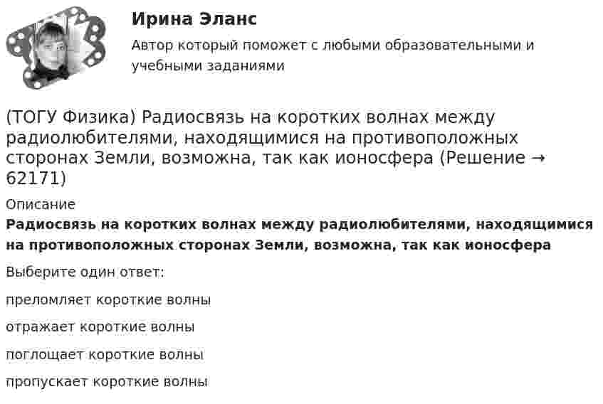      
            Описание
            Радиосвязь на коротких волнах между радиолюбителями, находящимися на противоположных сторонах Земли, возможна, так как ионосфераВыберите один ответ:преломляет короткие волны отражает короткие волны поглощает короткие волны пропускает короткие волны    
            
            
            (ТОГУ Физика) Работа выхода электрона из некоторого металла равна 2,5 эВ. Максимальная кинетическая энергия фотоэлектрона равна 7,5 эВ. На работу выхода фотоэлектрона израсходована доля энергии фотона, равная(ТОГУ Физика) Радиосвязь на коротких волнах между радиолюбителями, находящимися на противоположных сторонах Земли, возможна, так как ионосфера(ТОГУ Физика) Распределение энергии в спектре излучения абсолютно черного тела в зависимости от частоты излучения для температур T1 и T2 (T1>T2) верно представлено на рисунке …(ТОГУ Физика) (рисунок - в демо-файлах)(ТОГУ Физика) Свет в стекле с показателем преломления 1,5 прошел путь 1 метр. Оптическая длина пути света равна(ТОГУ Физика) Свет, падающий на металл, вызывает эмиссию электронов из металла. Если интенсивность света уменьшается, а его частота при этом остается неизменной, то …(ТОГУ Физика) Свет со всевозможными равновероятными ориентациями вектора E ⃗   (и, следовательно, H ⃗ ) в плоскости, перпендикулярной направлению его распространения, называется(ТОГУ Физика) Пространство между пластинами заряженного плоского воздушного конденсатора, отключенного от источника питания, заполняется диэлектриком с диэлектрической проницаемостью ε. После этого напряженность электрического между пластинами(ТОГУ Физика) Протон влетает в однородное магнитное поле перпендикулярно линиям магнитной индукции и начинает двигаться по окружности. При увеличении кинетической энергии протона (если v << c) в 4 раза радиус окружности …(ТОГУ Физика) Пружинный маятник с жесткостью пружины k=20 H/м совершает вынужденные колебания со слабым коэффициентом затухания (β<<ω0), которые подчиняются дифференциальному уравнению  d2x/dt2 + 0.5 dx/dt + 762x = 0.1 cos13t.(ТОГУ Физика) Пружинный маятник с жесткостью пружины k=20 H/м совершает вынужденные колебания со слабым коэффициентом затухания (β<<ω0), которые подчиняются дифференциальному уравнению  dx2/dt2 + 0.5dxdt + 791x = 0.1cos20t. Амплитуда колебаний(ТОГУ Физика) Прямоугольная проводящая рамка удаляется от прямолинейного проводника с током в перпендикулярном к нему направлении, как указано на рис. Индукционный ток в этой рамке (ТОГУ Физика) Птица сидит на проводе линии электропередачи, сопротивление которого 2,2·10-5 Ом на каждый метр длины. Если по проводу течет ток силой 2,3 кА, а расстояние между лапами птицы составляет 6 см, то птица находится под напряжением …(ТОГУ Физика) Птица сидит на проводе линии электропередачи, сопротивление которого 2,3·10-5 Ом на каждый метр длины. Если по проводу течет ток силой 1,3 кА, а расстояние между лапами птицы составляет 5 см, то птица находится под напряжением …