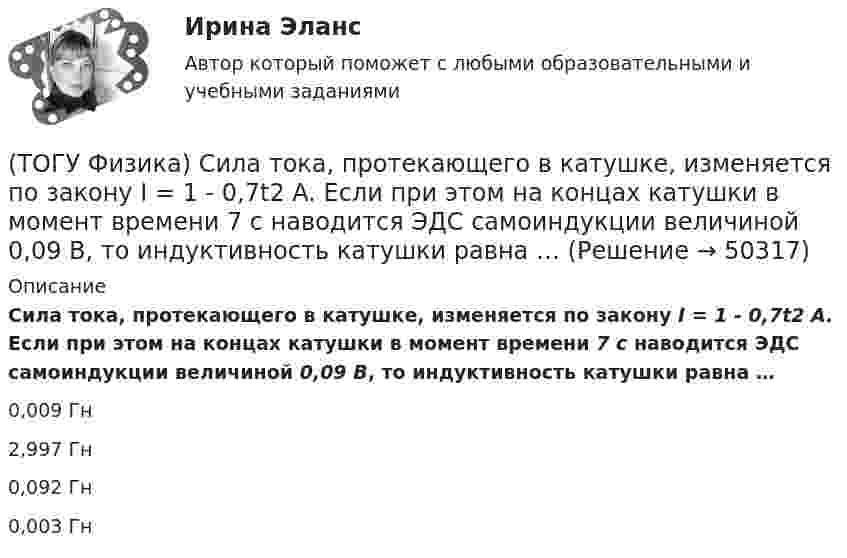      
            Описание
            Сила тока, протекающего в катушке, изменяется по закону I = 1 - 0,7t2 A. Если при этом на концах катушки в момент времени 7 c наводится ЭДС самоиндукции величиной 0,09 В, то индуктивность катушки равна …0,009 Гн2,997 Гн0,092 Гн0,003 Гн  
            
            
            (ТОГУ Физика) Сила тока, протекающего в катушке, изменяется по закону I=1-0,2t2. Если при этом на концах катушки в момент времени 5 c наводится ЭДС самоиндукции величиной εS=2,0·10-2 B, то индуктивность катушки (в Гн) равна …(ТОГУ Физика) Сила тока, протекающего в катушке, изменяется по закону I = 1 - 0,7t2 A. Если при этом на концах катушки в момент времени 7 c наводится ЭДС самоиндукции величиной 0,09 В, то индуктивность катушки равна …(ТОГУ Физика) Сила, это физическая величина, которая является(ТОГУ Физика) Складываются взаимно перпендикулярные колебания. Установите соответствие между  законами колебания точки вдоль осей координат OX, OY и формой траектории. (ТОГУ Физика) Скорость тела массой 0,5 кг изменяется со временем согласно уравнению υ = 6 + 4t м/с. В конце второй секунды на тело действует сила(ТОГУ Физика) Скорость электрона на первой боровской орбите атома водорода равна 2,2•106 м/с. Скорость электрона на второй орбите равна(ТОГУ Физика) Сопротивление R=100 Ом, катушка индуктивности L=10 Гн и конденсатор C=1 мФ, соединены последовательно и подключены к источнику переменного напряжения, изменяющегося по закону U=5·cos(100·t) В. Установите соответствие между (ТОГУ Физика) Работа выхода электрона из некоторого металла равна 2,5 эВ. Максимальная кинетическая энергия фотоэлектрона равна 7,5 эВ. На работу выхода фотоэлектрона израсходована доля энергии фотона, равная(ТОГУ Физика) Радиосвязь на коротких волнах между радиолюбителями, находящимися на противоположных сторонах Земли, возможна, так как ионосфера(ТОГУ Физика) Распределение энергии в спектре излучения абсолютно черного тела в зависимости от частоты излучения для температур T1 и T2 (T1>T2) верно представлено на рисунке …(ТОГУ Физика) (рисунок - в демо-файлах)(ТОГУ Физика) Свет в стекле с показателем преломления 1,5 прошел путь 1 метр. Оптическая длина пути света равна(ТОГУ Физика) Свет, падающий на металл, вызывает эмиссию электронов из металла. Если интенсивность света уменьшается, а его частота при этом остается неизменной, то …(ТОГУ Физика) Свет со всевозможными равновероятными ориентациями вектора E ⃗   (и, следовательно, H ⃗ ) в плоскости, перпендикулярной направлению его распространения, называется