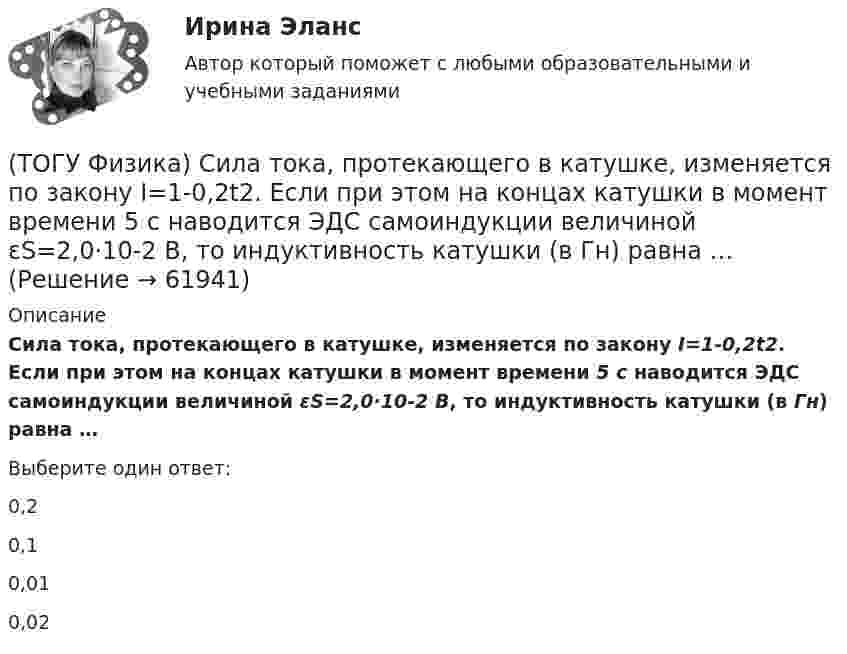      
            Описание
            Сила тока, протекающего в катушке, изменяется по закону I=1-0,2t2. Если при этом на концах катушки в момент времени 5 c наводится ЭДС самоиндукции величиной εS=2,0·10-2 B, то индуктивность катушки (в Гн) равна …Выберите один ответ:0,20,10,010,02   
            
            
            (ТОГУ Физика) Сила тока в проводнике равномерно нарастает от нуля до I в течении времени t. Определить заряд, прошедший через поперечное сечение провожника(ТОГУ Физика) Сила тока, протекающего в катушке, изменяется по закону I=1-0,2t2. Если при этом на концах катушки в момент времени 5 c наводится ЭДС самоиндукции величиной εS=2,0·10-2 B, то индуктивность катушки (в Гн) равна …(ТОГУ Физика) Сила тока, протекающего в катушке, изменяется по закону I = 1 - 0,7t2 A. Если при этом на концах катушки в момент времени 7 c наводится ЭДС самоиндукции величиной 0,09 В, то индуктивность катушки равна …(ТОГУ Физика) Сила, это физическая величина, которая является(ТОГУ Физика) Складываются взаимно перпендикулярные колебания. Установите соответствие между  законами колебания точки вдоль осей координат OX, OY и формой траектории. (ТОГУ Физика) Скорость тела массой 0,5 кг изменяется со временем согласно уравнению υ = 6 + 4t м/с. В конце второй секунды на тело действует сила(ТОГУ Физика) Скорость электрона на первой боровской орбите атома водорода равна 2,2•106 м/с. Скорость электрона на второй орбите равна(ТОГУ Физика) Пучок естественного света проходит через поляроид. Как изменится интенсивность света, прошедшего через поляроид, при повороте поляроида (вокруг направления распространения света) на 450? Потерями света на поглощение пренебречь(ТОГУ Физика) Работа выхода электрона из некоторого металла равна 2,5 эВ. Максимальная кинетическая энергия фотоэлектрона равна 7,5 эВ. На работу выхода фотоэлектрона израсходована доля энергии фотона, равная(ТОГУ Физика) Радиосвязь на коротких волнах между радиолюбителями, находящимися на противоположных сторонах Земли, возможна, так как ионосфера(ТОГУ Физика) Распределение энергии в спектре излучения абсолютно черного тела в зависимости от частоты излучения для температур T1 и T2 (T1>T2) верно представлено на рисунке …(ТОГУ Физика) (рисунок - в демо-файлах)(ТОГУ Физика) Свет в стекле с показателем преломления 1,5 прошел путь 1 метр. Оптическая длина пути света равна(ТОГУ Физика) Свет, падающий на металл, вызывает эмиссию электронов из металла. Если интенсивность света уменьшается, а его частота при этом остается неизменной, то …