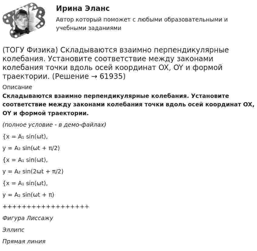     
            Описание
            Складываются взаимно перпендикулярные колебания. Установите соответствие между законами колебания точки вдоль осей координат OX, OY и формой траектории.(полное условие - в демо-файлах){x = A₁ sin(ωt),y = A₂ sin(ωt + π/2){x = A₁ sin(ωt),y = A₂ sin(2ωt + π/2){x = A₁ sin(ωt),y = A₂ sin(ωt + π)++++++++++++++++++Фигура ЛиссажуЭллипсПрямая линия   
            
            
            (ТОГУ Физика) Сила, это физическая величина, которая является(ТОГУ Физика) Складываются взаимно перпендикулярные колебания. Установите соответствие между  законами колебания точки вдоль осей координат OX, OY и формой траектории. (ТОГУ Физика) Скорость тела массой 0,5 кг изменяется со временем согласно уравнению υ = 6 + 4t м/с. В конце второй секунды на тело действует сила(ТОГУ Физика) Скорость электрона на первой боровской орбите атома водорода равна 2,2•106 м/с. Скорость электрона на второй орбите равна(ТОГУ Физика) Сопротивление R=100 Ом, катушка индуктивности L=10 Гн и конденсатор C=1 мФ, соединены последовательно и подключены к источнику переменного напряжения, изменяющегося по закону U=5·cos(100·t) В. Установите соответствие между (ТОГУ Физика) Сопротивление, катушка индуктивности и конденсатор соединены последовательно и включены в цепь переменного тока, изменяющегося по закону I=0.05cos(628t) (А). На рисунке схематически представлена фазовая диаграмма падений напряжения на (ТОГУ Физика) Средняя квадратичная скорость теплового движения молекул при уменьшении абсолютной температуры идеального газа в 4 раза(ТОГУ Физика) Распределение энергии в спектре излучения абсолютно черного тела в зависимости от частоты излучения для температур T1 и T2 (T1>T2) верно представлено на рисунке …(ТОГУ Физика) (рисунок - в демо-файлах)(ТОГУ Физика) Свет в стекле с показателем преломления 1,5 прошел путь 1 метр. Оптическая длина пути света равна(ТОГУ Физика) Свет, падающий на металл, вызывает эмиссию электронов из металла. Если интенсивность света уменьшается, а его частота при этом остается неизменной, то …(ТОГУ Физика) Свет со всевозможными равновероятными ориентациями вектора E ⃗   (и, следовательно, H ⃗ ) в плоскости, перпендикулярной направлению его распространения, называется(ТОГУ Физика) Сила тока в проводнике равномерно нарастает от нуля до I в течении времени t. Определить заряд, прошедший через поперечное сечение провожника(ТОГУ Физика) Сила тока, протекающего в катушке, изменяется по закону I=1-0,2t2. Если при этом на концах катушки в момент времени 5 c наводится ЭДС самоиндукции величиной εS=2,0·10-2 B, то индуктивность катушки (в Гн) равна …