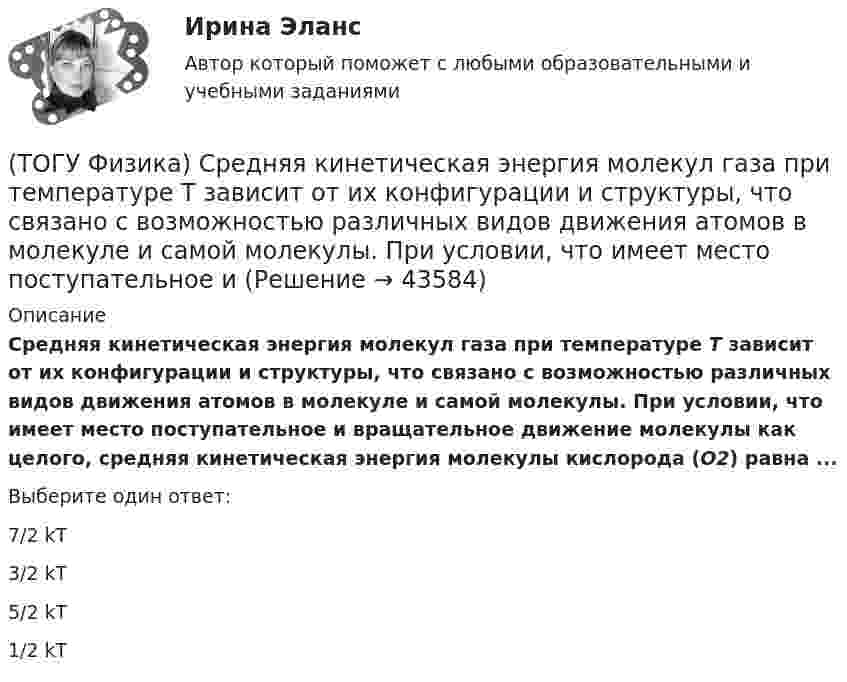      
            Описание
            Средняя кинетическая энергия молекул газа при температуре T зависит от их конфигурации и структуры, что связано с возможностью различных видов движения атомов в молекуле и самой молекулы. При условии, что имеет место поступательное и вращательное движение молекулы как целого, средняя кинетическая энергия молекулы кислорода (O2) равна ...Выберите один ответ:7/2 kT 3/2 kT 5/2 kT1/2 kT   
            
            
            (ТОГУ Физика) Средняя квадратичная скорость теплового движения молекул при уменьшении абсолютной температуры идеального газа в 4 раза(ТОГУ Физика) Средняя кинетическая энергия молекул газа при температуре T зависит от их конфигурации и структуры, что связано с возможностью различных видов движения атомов в молекуле и самой молекулы. При условии, что имеет место поступательное и (ТОГУ Физика) Средняя кинетическая энергия молекул газа при температуре зависит от их конфигурации и структуры, что связано с возможностью различных видов движения атомов в молекуле и самой молекулы. При условии, что имеет место поступательное,(ТОГУ Физика) Средняя кинетическая энергия молекулы идеального газа при температуре T равна = i/2 kT. Здесь i = nпост + nвр + 2nколеб, где nпост, nвр и nколеб – число степеней свободы поступательного, вращательного и колебательного движений молекулы.(ТОГУ Физика) Твердое тело начинает вращаться вокруг оси Z с угловой скоростью, проекция которой изменяется со временем, как показано на графике. Угловое перемещение (в радианах) в промежутке времени от 2 с до 4 с равно …(ТОГУ Физика) Тело, имеющее импульс p, ударяется о неподвижное тело такой же массы. Общий импульс тел после центрального абсолютно неупругого удара равен(ТОГУ Физика) Тело массой 0,6 кг поднимается вертикально вверх под действием силы 12 Н. Ускорение тела при этом равно(ТОГУ Физика) Сила тока, протекающего в катушке, изменяется по закону I=1-0,2t2. Если при этом на концах катушки в момент времени 5 c наводится ЭДС самоиндукции величиной εS=2,0·10-2 B, то индуктивность катушки (в Гн) равна …(ТОГУ Физика) Сила тока, протекающего в катушке, изменяется по закону I = 1 - 0,7t2 A. Если при этом на концах катушки в момент времени 7 c наводится ЭДС самоиндукции величиной 0,09 В, то индуктивность катушки равна …(ТОГУ Физика) Сила, это физическая величина, которая является(ТОГУ Физика) Складываются взаимно перпендикулярные колебания. Установите соответствие между  законами колебания точки вдоль осей координат OX, OY и формой траектории. (ТОГУ Физика) Скорость тела массой 0,5 кг изменяется со временем согласно уравнению υ = 6 + 4t м/с. В конце второй секунды на тело действует сила(ТОГУ Физика) Скорость электрона на первой боровской орбите атома водорода равна 2,2•106 м/с. Скорость электрона на второй орбите равна(ТОГУ Физика) Сопротивление R=100 Ом, катушка индуктивности L=10 Гн и конденсатор C=1 мФ, соединены последовательно и подключены к источнику переменного напряжения, изменяющегося по закону U=5·cos(100·t) В. Установите соответствие между 