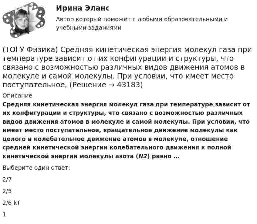      
          Описание
          Средняя кинетическая энергия молекул газа при температуре зависит от их конфигурации и структуры, что связано с возможностью различных видов движения атомов в молекуле и самой молекулы. При условии, что имеет место поступательное, вращательное движение молекулы как целого и колебательное движение атомов в молекуле, отношение средней кинетической энергии колебательного движения к полной кинетической энергии молекулы азота (N2) равно …Выберите один ответ:2/72/52/6 kT1  
            
            
            (ТОГУ Физика) Средняя кинетическая энергия молекул газа при температуре T зависит от их конфигурации и структуры, что связано с возможностью различных видов движения атомов в молекуле и самой молекулы. При условии, что имеет место поступательное и (ТОГУ Физика) Средняя кинетическая энергия молекул газа при температуре зависит от их конфигурации и структуры, что связано с возможностью различных видов движения атомов в молекуле и самой молекулы. При условии, что имеет место поступательное,(ТОГУ Физика) Средняя кинетическая энергия молекулы идеального газа при температуре T равна = i/2 kT. Здесь i = nпост + nвр + 2nколеб, где nпост, nвр и nколеб – число степеней свободы поступательного, вращательного и колебательного движений молекулы.(ТОГУ Физика) Твердое тело начинает вращаться вокруг оси Z с угловой скоростью, проекция которой изменяется со временем, как показано на графике. Угловое перемещение (в радианах) в промежутке времени от 2 с до 4 с равно …(ТОГУ Физика) Тело, имеющее импульс p, ударяется о неподвижное тело такой же массы. Общий импульс тел после центрального абсолютно неупругого удара равен(ТОГУ Физика) Тело массой 0,6 кг поднимается вертикально вверх под действием силы 12 Н. Ускорение тела при этом равно(ТОГУ Физика) Тело массой 2 кг движется со скоростью 4 м/с и неупруго сталкивается с телом такой же массы, движущимся навстречу ему со скоростью 2 м/с. Общая скорость после столкновения будет равна(ТОГУ Физика) Сила тока, протекающего в катушке, изменяется по закону I = 1 - 0,7t2 A. Если при этом на концах катушки в момент времени 7 c наводится ЭДС самоиндукции величиной 0,09 В, то индуктивность катушки равна …(ТОГУ Физика) Сила, это физическая величина, которая является(ТОГУ Физика) Складываются взаимно перпендикулярные колебания. Установите соответствие между  законами колебания точки вдоль осей координат OX, OY и формой траектории. (ТОГУ Физика) Скорость тела массой 0,5 кг изменяется со временем согласно уравнению υ = 6 + 4t м/с. В конце второй секунды на тело действует сила(ТОГУ Физика) Скорость электрона на первой боровской орбите атома водорода равна 2,2•106 м/с. Скорость электрона на второй орбите равна(ТОГУ Физика) Сопротивление R=100 Ом, катушка индуктивности L=10 Гн и конденсатор C=1 мФ, соединены последовательно и подключены к источнику переменного напряжения, изменяющегося по закону U=5·cos(100·t) В. Установите соответствие между (ТОГУ Физика) Сопротивление, катушка индуктивности и конденсатор соединены последовательно и включены в цепь переменного тока, изменяющегося по закону I=0.05cos(628t) (А). На рисунке схематически представлена фазовая диаграмма падений напряжения на 