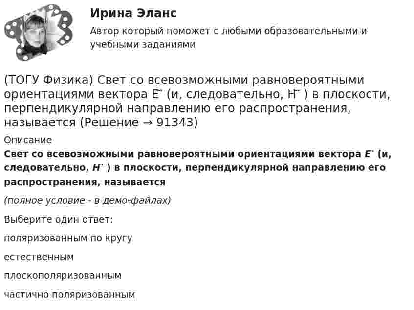     
            Описание
            Свет со всевозможными равновероятными ориентациями вектора E ⃗   (и, следовательно, H ⃗ ) в плоскости, перпендикулярной направлению его распространения, называется(полное условие - в демо-файлах)Выберите один ответ:поляризованным по кругу естественным плоскополяризованным частично поляризованным    
            
            
            (ТОГУ Физика) Свет, падающий на металл, вызывает эмиссию электронов из металла. Если интенсивность света уменьшается, а его частота при этом остается неизменной, то …(ТОГУ Физика) Свет со всевозможными равновероятными ориентациями вектора E ⃗   (и, следовательно, H ⃗ ) в плоскости, перпендикулярной направлению его распространения, называется(ТОГУ Физика) Сила тока в проводнике равномерно нарастает от нуля до I в течении времени t. Определить заряд, прошедший через поперечное сечение провожника(ТОГУ Физика) Сила тока, протекающего в катушке, изменяется по закону I=1-0,2t2. Если при этом на концах катушки в момент времени 5 c наводится ЭДС самоиндукции величиной εS=2,0·10-2 B, то индуктивность катушки (в Гн) равна …(ТОГУ Физика) Сила тока, протекающего в катушке, изменяется по закону I = 1 - 0,7t2 A. Если при этом на концах катушки в момент времени 7 c наводится ЭДС самоиндукции величиной 0,09 В, то индуктивность катушки равна …(ТОГУ Физика) Сила, это физическая величина, которая является(ТОГУ Физика) Складываются взаимно перпендикулярные колебания. Установите соответствие между  законами колебания точки вдоль осей координат OX, OY и формой траектории. (ТОГУ Физика) Птица сидит на проводе линии электропередачи, сопротивление которого 2,2·10-5 Ом на каждый метр длины. Если по проводу течет ток силой 2,3 кА, а расстояние между лапами птицы составляет 6 см, то птица находится под напряжением …(ТОГУ Физика) Птица сидит на проводе линии электропередачи, сопротивление которого 2,3·10-5 Ом на каждый метр длины. Если по проводу течет ток силой 1,3 кА, а расстояние между лапами птицы составляет 5 см, то птица находится под напряжением …(ТОГУ Физика) Пучок естественного света проходит через поляроид. Как изменится интенсивность света, прошедшего через поляроид, при повороте поляроида (вокруг направления распространения света) на 450? Потерями света на поглощение пренебречь(ТОГУ Физика) Работа выхода электрона из некоторого металла равна 2,5 эВ. Максимальная кинетическая энергия фотоэлектрона равна 7,5 эВ. На работу выхода фотоэлектрона израсходована доля энергии фотона, равная(ТОГУ Физика) Радиосвязь на коротких волнах между радиолюбителями, находящимися на противоположных сторонах Земли, возможна, так как ионосфера(ТОГУ Физика) Распределение энергии в спектре излучения абсолютно черного тела в зависимости от частоты излучения для температур T1 и T2 (T1>T2) верно представлено на рисунке …(ТОГУ Физика) (рисунок - в демо-файлах)