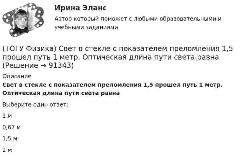      
            Описание
            Свет в стекле с показателем преломления 1,5 прошел путь 1 метр. Оптическая длина пути света равнаВыберите один ответ:1 м 0,67 м 1,5 м 2 м    
            
            
            (ТОГУ Физика) (рисунок - в демо-файлах)(ТОГУ Физика) Свет в стекле с показателем преломления 1,5 прошел путь 1 метр. Оптическая длина пути света равна(ТОГУ Физика) Свет, падающий на металл, вызывает эмиссию электронов из металла. Если интенсивность света уменьшается, а его частота при этом остается неизменной, то …(ТОГУ Физика) Свет со всевозможными равновероятными ориентациями вектора E ⃗   (и, следовательно, H ⃗ ) в плоскости, перпендикулярной направлению его распространения, называется(ТОГУ Физика) Сила тока в проводнике равномерно нарастает от нуля до I в течении времени t. Определить заряд, прошедший через поперечное сечение провожника(ТОГУ Физика) Сила тока, протекающего в катушке, изменяется по закону I=1-0,2t2. Если при этом на концах катушки в момент времени 5 c наводится ЭДС самоиндукции величиной εS=2,0·10-2 B, то индуктивность катушки (в Гн) равна …(ТОГУ Физика) Сила тока, протекающего в катушке, изменяется по закону I = 1 - 0,7t2 A. Если при этом на концах катушки в момент времени 7 c наводится ЭДС самоиндукции величиной 0,09 В, то индуктивность катушки равна …(ТОГУ Физика) Пружинный маятник с жесткостью пружины k=20 H/м совершает вынужденные колебания со слабым коэффициентом затухания (β<<ω0), которые подчиняются дифференциальному уравнению  dx2/dt2 + 0.5dxdt + 791x = 0.1cos20t. Амплитуда колебаний(ТОГУ Физика) Прямоугольная проводящая рамка удаляется от прямолинейного проводника с током в перпендикулярном к нему направлении, как указано на рис. Индукционный ток в этой рамке (ТОГУ Физика) Птица сидит на проводе линии электропередачи, сопротивление которого 2,2·10-5 Ом на каждый метр длины. Если по проводу течет ток силой 2,3 кА, а расстояние между лапами птицы составляет 6 см, то птица находится под напряжением …(ТОГУ Физика) Птица сидит на проводе линии электропередачи, сопротивление которого 2,3·10-5 Ом на каждый метр длины. Если по проводу течет ток силой 1,3 кА, а расстояние между лапами птицы составляет 5 см, то птица находится под напряжением …(ТОГУ Физика) Пучок естественного света проходит через поляроид. Как изменится интенсивность света, прошедшего через поляроид, при повороте поляроида (вокруг направления распространения света) на 450? Потерями света на поглощение пренебречь(ТОГУ Физика) Работа выхода электрона из некоторого металла равна 2,5 эВ. Максимальная кинетическая энергия фотоэлектрона равна 7,5 эВ. На работу выхода фотоэлектрона израсходована доля энергии фотона, равная(ТОГУ Физика) Радиосвязь на коротких волнах между радиолюбителями, находящимися на противоположных сторонах Земли, возможна, так как ионосфера