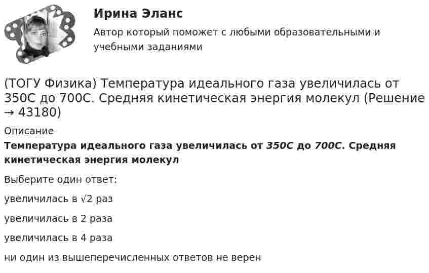      
            Описание
            Температура идеального газа увеличилась от 350С до 700С. Средняя кинетическая энергия молекулВыберите один ответ:увеличилась в √2 разувеличилась в 2 разаувеличилась в 4 разани один из вышеперечисленных ответов не верен  
            
            
            (ТОГУ Физика) Тело совершает колебания по закону x=0,03e(−1,5t)cos30t . Время релаксации  в секундах равно(ТОГУ Физика) Температура идеального газа увеличилась от 350С до 700С. Средняя кинетическая энергия молекул(ТОГУ Физика) Тепловое излучение испускается(ТОГУ Физика) Тонкий однородный стержень длиной l может свободно вращаться вокруг горизонтальной оси, проходящей через конец стержня. Стержень отклонили от вертикали на угол α и отпустили. Момент силы тяжести в начале движения равен(ТОГУ Физика) Три конденсатора одинаковой электроемкости C соединены в батарею, как показано на рисунке. Электроемкость батареи равна(ТОГУ Физика) Угол дифракции в спектре k-ого порядка больше для ______ лучей.(ТОГУ Физика) Укажите в какой последовательности возрастает частота колебаний в следующих видах электромагнитных излучений: а) радиоволны; б) рентгеновское излучение; в) γ - излучение(ТОГУ Физика) Средняя кинетическая энергия молекул газа при температуре T зависит от их конфигурации и структуры, что связано с возможностью различных видов движения атомов в молекуле и самой молекулы. При условии, что имеет место поступательное и (ТОГУ Физика) Средняя кинетическая энергия молекул газа при температуре зависит от их конфигурации и структуры, что связано с возможностью различных видов движения атомов в молекуле и самой молекулы. При условии, что имеет место поступательное,(ТОГУ Физика) Средняя кинетическая энергия молекулы идеального газа при температуре T равна = i/2 kT. Здесь i = nпост + nвр + 2nколеб, где nпост, nвр и nколеб – число степеней свободы поступательного, вращательного и колебательного движений молекулы.(ТОГУ Физика) Твердое тело начинает вращаться вокруг оси Z с угловой скоростью, проекция которой изменяется со временем, как показано на графике. Угловое перемещение (в радианах) в промежутке времени от 2 с до 4 с равно …(ТОГУ Физика) Тело, имеющее импульс p, ударяется о неподвижное тело такой же массы. Общий импульс тел после центрального абсолютно неупругого удара равен(ТОГУ Физика) Тело массой 0,6 кг поднимается вертикально вверх под действием силы 12 Н. Ускорение тела при этом равно(ТОГУ Физика) Тело массой 2 кг движется со скоростью 4 м/с и неупруго сталкивается с телом такой же массы, движущимся навстречу ему со скоростью 2 м/с. Общая скорость после столкновения будет равна