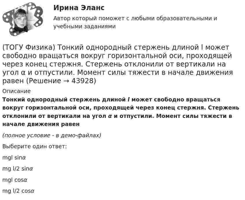     
            Описание
            Тонкий однородный стержень длиной l может свободно вращаться вокруг горизонтальной оси, проходящей через конец стержня. Стержень отклонили от вертикали на угол α и отпустили. Момент силы тяжести в начале движения равен(полное условие - в демо-файлах)Выберите один ответ:mgl sinα mg l/2 sinα mgl cosα mg l/2 cosα   
            
            
            (ТОГУ Физика) Тепловое излучение испускается(ТОГУ Физика) Тонкий однородный стержень длиной l может свободно вращаться вокруг горизонтальной оси, проходящей через конец стержня. Стержень отклонили от вертикали на угол α и отпустили. Момент силы тяжести в начале движения равен(ТОГУ Физика) Три конденсатора одинаковой электроемкости C соединены в батарею, как показано на рисунке. Электроемкость батареи равна(ТОГУ Физика) Угол дифракции в спектре k-ого порядка больше для ______ лучей.(ТОГУ Физика) Укажите в какой последовательности возрастает частота колебаний в следующих видах электромагнитных излучений: а) радиоволны; б) рентгеновское излучение; в) γ - излучение(ТОГУ Физика) Уравнение плоской волны, распространяющейся вдоль оси OХ, имеет вид ξ=0,01sin103(t-x/500). Длина волны (в м) равна …(ТОГУ Физика) Формула n(h) = n0 exp(– m0gh / kT) описывает распределение одинаковых молекул массой m0 по высоте в изотермической атмосфере; здесь n0 – концентрация молекул при h = 0, n(h) – их концентрация на высоте h. Для этой зависимости(ТОГУ Физика) Средняя кинетическая энергия молекулы идеального газа при температуре T равна = i/2 kT. Здесь i = nпост + nвр + 2nколеб, где nпост, nвр и nколеб – число степеней свободы поступательного, вращательного и колебательного движений молекулы.(ТОГУ Физика) Твердое тело начинает вращаться вокруг оси Z с угловой скоростью, проекция которой изменяется со временем, как показано на графике. Угловое перемещение (в радианах) в промежутке времени от 2 с до 4 с равно …(ТОГУ Физика) Тело, имеющее импульс p, ударяется о неподвижное тело такой же массы. Общий импульс тел после центрального абсолютно неупругого удара равен(ТОГУ Физика) Тело массой 0,6 кг поднимается вертикально вверх под действием силы 12 Н. Ускорение тела при этом равно(ТОГУ Физика) Тело массой 2 кг движется со скоростью 4 м/с и неупруго сталкивается с телом такой же массы, движущимся навстречу ему со скоростью 2 м/с. Общая скорость после столкновения будет равна(ТОГУ Физика) Тело массой m поднимают на высоту H, а затем отпускают в исходную точку. Работа силы тяжести при этом равна(ТОГУ Физика) Тело совершает колебания по закону x=0,03e(−1,5t)cos30t . Время релаксации  в секундах равно