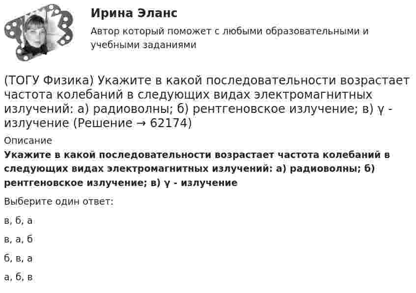      
            Описание
            Укажите в какой последовательности возрастает частота колебаний в следующих видах электромагнитных излучений: а) радиоволны; б) рентгеновское излучение; в) γ - излучениеВыберите один ответ:в, б, ав, а, бб, в, аа, б, в   
            
            
            (ТОГУ Физика) Угол дифракции в спектре k-ого порядка больше для ______ лучей.(ТОГУ Физика) Укажите в какой последовательности возрастает частота колебаний в следующих видах электромагнитных излучений: а) радиоволны; б) рентгеновское излучение; в) γ - излучение(ТОГУ Физика) Уравнение плоской волны, распространяющейся вдоль оси OХ, имеет вид ξ=0,01sin103(t-x/500). Длина волны (в м) равна …(ТОГУ Физика) Формула n(h) = n0 exp(– m0gh / kT) описывает распределение одинаковых молекул массой m0 по высоте в изотермической атмосфере; здесь n0 – концентрация молекул при h = 0, n(h) – их концентрация на высоте h. Для этой зависимости(ТОГУ Физика) Фотон с энергией 14,6 эВ выбил электрон из невозбужденного атома водорода с энергией -13,6 эВ. Вдали от ядра атома электрон будет иметь кинетическую энергию(ТОГУ Физика) Фотон с энергией 169 кэВ в результате комптоновского рассеяния на электроне отклонился на угол 90°. Энергия рассеянного фотона равна ______ кэВ.  Учтите, что энергия покоя электрона 511 кэВ.(ТОГУ Физика) Фотон с энергией 192 кэВ в результате комптоновского рассеяния на электроне отклонился на угол 90°. Энергия рассеянного фотона равна ______ кэВ.  Учтите, что энергия покоя электрона 511 кэВ.(ТОГУ Физика) Тело массой 0,6 кг поднимается вертикально вверх под действием силы 12 Н. Ускорение тела при этом равно(ТОГУ Физика) Тело массой 2 кг движется со скоростью 4 м/с и неупруго сталкивается с телом такой же массы, движущимся навстречу ему со скоростью 2 м/с. Общая скорость после столкновения будет равна(ТОГУ Физика) Тело массой m поднимают на высоту H, а затем отпускают в исходную точку. Работа силы тяжести при этом равна(ТОГУ Физика) Тело совершает колебания по закону x=0,03e(−1,5t)cos30t . Время релаксации  в секундах равно(ТОГУ Физика) Температура идеального газа увеличилась от 350С до 700С. Средняя кинетическая энергия молекул(ТОГУ Физика) Тепловое излучение испускается(ТОГУ Физика) Тонкий однородный стержень длиной l может свободно вращаться вокруг горизонтальной оси, проходящей через конец стержня. Стержень отклонили от вертикали на угол α и отпустили. Момент силы тяжести в начале движения равен