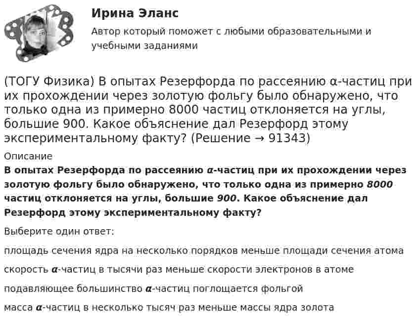      
            Описание
            В опытах Резерфорда по рассеянию α-частиц при их прохождении через золотую фольгу было обнаружено, что только одна из примерно 8000 частиц отклоняется на углы, большие 900. Какое объяснение дал Резерфорд этому экспериментальному факту?Выберите один ответ:площадь сечения ядра на несколько порядков меньше площади сечения атома скорость α-частиц в тысячи раз меньше скорости электронов в атоме подавляющее большинство α-частиц поглощается фольгой масса α-частиц в несколько тысяч раз меньше массы ядра золота    
            
            
            (ТОГУ Физика) В одинаковых сосудах при одних и тех же давлении и температуре находятся водород H2 и гелий He. Молярный массы газов связаны соотношением MHe=2 MH2. Во сколько раз плотность гелия больше плотности водорода? Газы считать идеальными(ТОГУ Физика) В опытах Резерфорда по рассеянию α-частиц при их прохождении через золотую фольгу было обнаружено, что только одна из примерно 8000 частиц отклоняется на углы, большие 900. Какое объяснение дал Резерфорд этому экспериментальному факту?(ТОГУ Физика) В опыте Дэвиссона и Джермера исследовалась дифракция прошедших ускоряющее напряжение электронов на монокристалле никеля. Если ускоряющее напряжение увеличить в 8 раз, то длина волны де Бройля электрона _____ раз(-а).(ТОГУ Физика) Во сколько раз изменится длина волны де Бройля электрона при увеличении его импульса в 2 раза(ТОГУ Физика) В основе работы лазера лежат законы(ТОГУ Физика) В проводнике, по которому идет постоянный электрический ток, за время t=5с выделилось количество теплоты Q=10 кДж. Мощность, выделившаяся в проводнике, равна(ТОГУ Физика) В таблице приведены значения энергии для первых четырех энергетических уровней атома водорода. Излучение с наибольшей длиной волны, наблюдаемое как отдельная линия в спектре испускания водорода, может быть получено при переходе между(ТОГУ Физика) Атом водорода, находившийся в основном состоянии с энергией -13,6 эВ, поглотил квант света с энергией 10,2 эВ. При этом полная энергия электрона в атоме изменилась на(ТОГУ Физика) Атом водорода находился в основном состоянии. При первом столкновении с другим атомом он перешел в возбужденное состояние, а при следующем столкновении был ионизирован. Энергия системы «ядро – электрон» имела(ТОГУ Физика) Атомы каких магнетиков имеют собственные магнитные моменты, если на них не действуют внешние магнитные поля?(ТОГУ Физика) Величина фототока насыщения при внешнем фотоэффекте зависит …(ТОГУ Физика) Верным для неполярных диэлектриков является утверждение …(ТОГУ Физика) В идеальной тепловой машине из каждого 1 Дж теплоты, получаемого от нагревателя, отдается холодильнику 0,75 Дж. Если температура холодильника 1°С, то температура нагревателя равна …(ТОГУ Физика) В колебательном контуре за один период колебаний в тепло переходит 3,6 % энергии. Добротность контура равна 