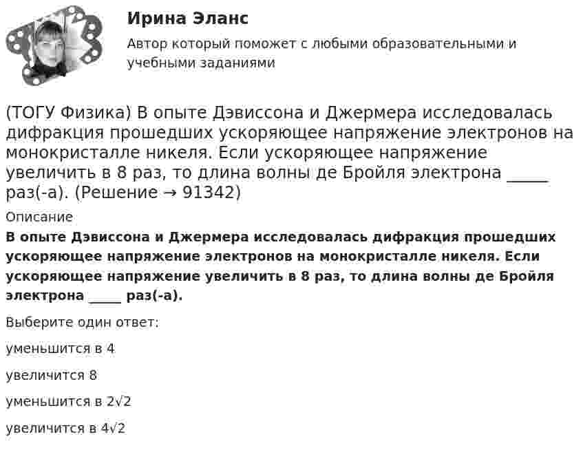      
            Описание
            В опыте Дэвиссона и Джермера исследовалась дифракция прошедших ускоряющее напряжение электронов на монокристалле никеля. Если ускоряющее напряжение увеличить в 8 раз, то длина волны де Бройля электрона _____ раз(-а).Выберите один ответ:уменьшится в 4 увеличится 8 уменьшится в 2√2 увеличится в 4√2    
            
            
            (ТОГУ Физика) В опытах Резерфорда по рассеянию α-частиц при их прохождении через золотую фольгу было обнаружено, что только одна из примерно 8000 частиц отклоняется на углы, большие 900. Какое объяснение дал Резерфорд этому экспериментальному факту?(ТОГУ Физика) В опыте Дэвиссона и Джермера исследовалась дифракция прошедших ускоряющее напряжение электронов на монокристалле никеля. Если ускоряющее напряжение увеличить в 8 раз, то длина волны де Бройля электрона _____ раз(-а).(ТОГУ Физика) Во сколько раз изменится длина волны де Бройля электрона при увеличении его импульса в 2 раза(ТОГУ Физика) В основе работы лазера лежат законы(ТОГУ Физика) В проводнике, по которому идет постоянный электрический ток, за время t=5с выделилось количество теплоты Q=10 кДж. Мощность, выделившаяся в проводнике, равна(ТОГУ Физика) В таблице приведены значения энергии для первых четырех энергетических уровней атома водорода. Излучение с наибольшей длиной волны, наблюдаемое как отдельная линия в спектре испускания водорода, может быть получено при переходе между(ТОГУ Физика) В тепловой машине, работающей по циклу Карно, температура холодильника равна Т=300 К, а температура нагревателя на ΔT=200 K больше. КПД цикла данной тепловой машины равен(ТОГУ Физика) Атом водорода находился в основном состоянии. При первом столкновении с другим атомом он перешел в возбужденное состояние, а при следующем столкновении был ионизирован. Энергия системы «ядро – электрон» имела(ТОГУ Физика) Атомы каких магнетиков имеют собственные магнитные моменты, если на них не действуют внешние магнитные поля?(ТОГУ Физика) Величина фототока насыщения при внешнем фотоэффекте зависит …(ТОГУ Физика) Верным для неполярных диэлектриков является утверждение …(ТОГУ Физика) В идеальной тепловой машине из каждого 1 Дж теплоты, получаемого от нагревателя, отдается холодильнику 0,75 Дж. Если температура холодильника 1°С, то температура нагревателя равна …(ТОГУ Физика) В колебательном контуре за один период колебаний в тепло переходит 3,6 % энергии. Добротность контура равна (ТОГУ Физика) Внешние силы совершили над газом работу 500 Дж, и при этом внутренняя энергия газа уменьшилась на 200 Дж. В этом процессе газ