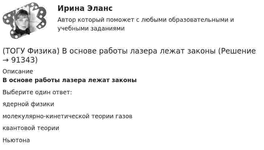      
            Описание
            В основе работы лазера лежат законыВыберите один ответ:ядерной физики молекулярно-кинетической теории газов квантовой теории Ньютона    
            
            
            (ТОГУ Физика) Во сколько раз изменится длина волны де Бройля электрона при увеличении его импульса в 2 раза(ТОГУ Физика) В основе работы лазера лежат законы(ТОГУ Физика) В проводнике, по которому идет постоянный электрический ток, за время t=5с выделилось количество теплоты Q=10 кДж. Мощность, выделившаяся в проводнике, равна(ТОГУ Физика) В таблице приведены значения энергии для первых четырех энергетических уровней атома водорода. Излучение с наибольшей длиной волны, наблюдаемое как отдельная линия в спектре испускания водорода, может быть получено при переходе между(ТОГУ Физика) В тепловой машине, работающей по циклу Карно, температура холодильника равна Т=300 К, а температура нагревателя на ΔT=200 K больше. КПД цикла данной тепловой машины равен(ТОГУ Физика) В ходе необратимого процесса при поступлении в неизолированную термодинамическую систему тепла для приращения энтропии верным будет соотношение …(ТОГУ Физика) В цилиндрическом сосуде, объём которого можно изменять при помощи поршня, находится идеальный газ давление которого 4·105 Па. Как надо изменить объём газа, не меняя его температуру, чтобы давление увеличилось до 8·105 Па?(ТОГУ Физика) Величина фототока насыщения при внешнем фотоэффекте зависит …(ТОГУ Физика) Верным для неполярных диэлектриков является утверждение …(ТОГУ Физика) В идеальной тепловой машине из каждого 1 Дж теплоты, получаемого от нагревателя, отдается холодильнику 0,75 Дж. Если температура холодильника 1°С, то температура нагревателя равна …(ТОГУ Физика) В колебательном контуре за один период колебаний в тепло переходит 3,6 % энергии. Добротность контура равна (ТОГУ Физика) Внешние силы совершили над газом работу 500 Дж, и при этом внутренняя энергия газа уменьшилась на 200 Дж. В этом процессе газ(ТОГУ Физика) В одинаковых сосудах при одних и тех же давлении и температуре находятся водород H2 и гелий He. Молярный массы газов связаны соотношением MHe=2 MH2. Во сколько раз плотность гелия больше плотности водорода? Газы считать идеальными(ТОГУ Физика) В опытах Резерфорда по рассеянию α-частиц при их прохождении через золотую фольгу было обнаружено, что только одна из примерно 8000 частиц отклоняется на углы, большие 900. Какое объяснение дал Резерфорд этому экспериментальному факту?