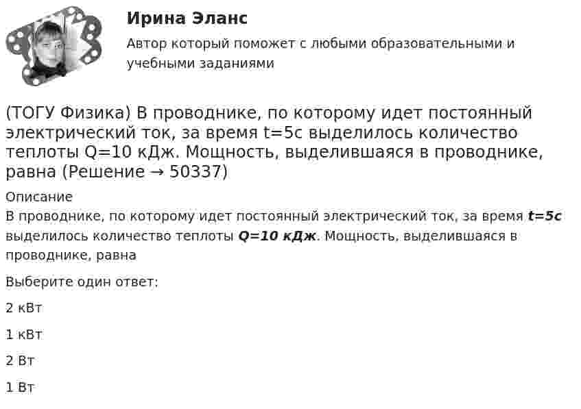      
            Описание
            В проводнике, по которому идет постоянный электрический ток, за время t=5с выделилось количество теплоты Q=10 кДж. Мощность, выделившаяся в проводнике, равнаВыберите один ответ:2 кВт1 кВт2 Вт1 Вт  
            
            
            (ТОГУ Физика) В основе работы лазера лежат законы(ТОГУ Физика) В проводнике, по которому идет постоянный электрический ток, за время t=5с выделилось количество теплоты Q=10 кДж. Мощность, выделившаяся в проводнике, равна(ТОГУ Физика) В таблице приведены значения энергии для первых четырех энергетических уровней атома водорода. Излучение с наибольшей длиной волны, наблюдаемое как отдельная линия в спектре испускания водорода, может быть получено при переходе между(ТОГУ Физика) В тепловой машине, работающей по циклу Карно, температура холодильника равна Т=300 К, а температура нагревателя на ΔT=200 K больше. КПД цикла данной тепловой машины равен(ТОГУ Физика) В ходе необратимого процесса при поступлении в неизолированную термодинамическую систему тепла для приращения энтропии верным будет соотношение …(ТОГУ Физика) В цилиндрическом сосуде, объём которого можно изменять при помощи поршня, находится идеальный газ давление которого 4·105 Па. Как надо изменить объём газа, не меняя его температуру, чтобы давление увеличилось до 8·105 Па?(ТОГУ Физика) Газ переходит из состояния 1 с абсолютной температурой Т1 в состояние 2 с температурой Т2 двумя способами: 1) по кривой L1, 2) по кривой L2. Сравните изменения ΔU(L1), ΔU(L2) внутренней энергии газа при этих процессах, если Т2 = 2Т1(ТОГУ Физика) Верным для неполярных диэлектриков является утверждение …(ТОГУ Физика) В идеальной тепловой машине из каждого 1 Дж теплоты, получаемого от нагревателя, отдается холодильнику 0,75 Дж. Если температура холодильника 1°С, то температура нагревателя равна …(ТОГУ Физика) В колебательном контуре за один период колебаний в тепло переходит 3,6 % энергии. Добротность контура равна (ТОГУ Физика) Внешние силы совершили над газом работу 500 Дж, и при этом внутренняя энергия газа уменьшилась на 200 Дж. В этом процессе газ(ТОГУ Физика) В одинаковых сосудах при одних и тех же давлении и температуре находятся водород H2 и гелий He. Молярный массы газов связаны соотношением MHe=2 MH2. Во сколько раз плотность гелия больше плотности водорода? Газы считать идеальными(ТОГУ Физика) В опытах Резерфорда по рассеянию α-частиц при их прохождении через золотую фольгу было обнаружено, что только одна из примерно 8000 частиц отклоняется на углы, большие 900. Какое объяснение дал Резерфорд этому экспериментальному факту?(ТОГУ Физика) В опыте Дэвиссона и Джермера исследовалась дифракция прошедших ускоряющее напряжение электронов на монокристалле никеля. Если ускоряющее напряжение увеличить в 8 раз, то длина волны де Бройля электрона _____ раз(-а).