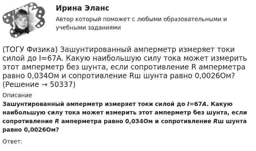      
            Описание
            Зашунтированный амперметр измеряет токи силой до I=67A. Какую наибольшую силу тока может измерить этот амперметр без шунта, если сопротивление R амперметра равно 0,034Ом и сопротивление Rш шунта равно 0,0026Ом?Ответ:  
            
            
            (ТОГУ Физика) Закрепленный пружинный пистолет стреляет вертикально вверх. Какова жесткость пружины k1, если пуля массой m в результате выстрела поднялась на высоту h, а первоначальная деформация пружины Δl ? Трением пренебречь. Считать Δl<(ТОГУ Физика) Зашунтированный амперметр измеряет токи силой до I=67A. Какую наибольшую силу тока может измерить этот амперметр без шунта, если сопротивление R амперметра равно 0,034Ом и сопротивление Rш шунта равно 0,0026Ом?(ТОГУ Физика) Идеальному трехатомному газу (с нелинейными молекулами) в изобарном процессе подведено количество теплоты Q. При этом на работу расширения расходуется ______ % подводимого количества теплоты. (Считать связь атомов в молекуле жесткой.)(ТОГУ Физика) Идеальный газ совершил работу 400 Дж. При этом внутренняя энергия уменьшилась на 300 Дж. В этом процессе газ(ТОГУ Физика) Индукционные токи, возникающие в массивных проводниках при их движении в магнитном поле, - это(ТОГУ Физика) Каждая точка, до которой доходит волна, служит центром вторичных волн, а огибающая этих волн дает положение волнового фронта в следующий момент времени. Это является отображением(ТОГУ Физика) Как изменится время свободного падения тела, при увеличении его массы в 2 раз? Начальная скорость тела равна нулю, сопротивлением воздуха пренебречь(ТОГУ Физика) Для генерации лазерного света используется вещество, атомы которого могут находится в основном состоянии с энергией E1, метастабильном состоянии с энергией E2 и возбужденном состоянии E3. При этом E1. Излучение лазера имеет частоту(ТОГУ Физика) Если заряженная частица во взаимно-перпендикулярных электрическом (напряженность E⃗ ) и магнитном (магнитная индукция B⃗ ) полях движется с постоянной скоростью v⃗ , то величины v⃗ , E⃗ ,  B⃗ связаны между собой соотношением(ТОГУ Физика) Если не учитывать колебательные движения в молекуле углекислого газа, то средняя кинетическая энергия молекулы равна …(ТОГУ Физика) Если термодинамическая система замкнута, то энтропия системы(ТОГУ Физика) Если термодинамическая система не замкнута, то энтропия(ТОГУ Физика) Естественный свет падает на систему из 5 последовательно расположенных поляроидов, причем плоскость пропускания каждого последующего поляроида образует угол 30° с плоскостью пропускания предыдущего. Если поглощением света в (ТОГУ Физика) Естественный свет проходит последовательно через поляризатор и анализатор. При этом поляризатор и анализатор скрещены (главные плоскости поляризатора и анализатора перпендикулярны). На какой угол (вокруг направления 