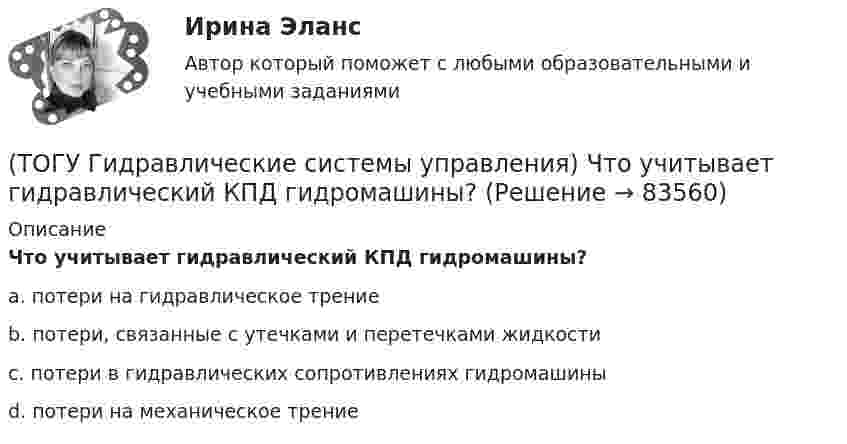      
            Описание
            Что учитывает гидравлический КПД гидромашины?a. потери на гидравлическое трение b. потери, связанные с утечками и перетечками жидкости c. потери в гидравлических сопротивлениях гидромашины d. потери на механическое трение    
            
            
            (ТОГУ Гидравлические системы управления) Что используется при дроссельном регулировании скорости движения выходного звена гидродвигателя?(ТОГУ Гидравлические системы управления) Что учитывает гидравлический КПД гидромашины?(ТОГУ) Гидравлический насос 1 качает жидкость по трубопроводу в открытый резервуар 2. Эквивалентная схема данной подсистемы будет включать следующие ветви(ТОГУ) Гираторный тип связи характерен для(ТОГУ) Главной задачей программного комплекса AutoCAD является корректировка и оформление чертежей.(ТОГУ) Главным параметром автогрейдера является …(ТОГУ) Главным параметром ДВС является …(ТОГУ Гидравлические системы управления) Для чего применяется объемное регулирование в гидроприводе?(ТОГУ Гидравлические системы управления) Какой тип гидропривода изображен на рисунке?(ТОГУ Гидравлические системы управления) Какой тип регулирования скорости движения выходного звена гидродвигателя изображен на рисунке?(ТОГУ Гидравлические системы управления) Как определить полный КПД гидромашины, если известны гидравлический, механический и объемный КПД?(ТОГУ Гидравлические системы управления) На каком рисунке показан гидропривод с последовательным подключением дросселя для регулирования скорости движения выходного звена?(ТОГУ Гидравлические системы управления) Объем жидкости, потребляемый из напорного трубопровода в единицу времени - это(ТОГУ Гидравлические системы управления) Объемный гидропривод, в котором перемещение выходного звена находится в строгом соотвествии с величиной управляющего сигнала, называется