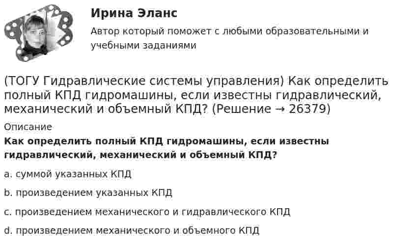      
          Описание
          Как определить полный КПД гидромашины, если известны гидравлический, механический и объемный КПД?a. суммой указанных КПД b. произведением указанных КПД c. произведением механического и гидравлического КПД d. произведением механического и объемного КПД   
            
            
            (ТОГУ Гидравлические системы управления) Какой тип регулирования скорости движения выходного звена гидродвигателя изображен на рисунке?(ТОГУ Гидравлические системы управления) Как определить полный КПД гидромашины, если известны гидравлический, механический и объемный КПД?(ТОГУ Гидравлические системы управления) На каком рисунке показан гидропривод с последовательным подключением дросселя для регулирования скорости движения выходного звена?(ТОГУ Гидравлические системы управления) Объем жидкости, потребляемый из напорного трубопровода в единицу времени - это(ТОГУ Гидравлические системы управления) Объемный гидропривод, в котором перемещение выходного звена находится в строгом соотвествии с величиной управляющего сигнала, называется(ТОГУ Гидравлические системы управления) При ламинарном движении жидкости в трубопроводе наблюдаются следующие явления:(ТОГУ Гидравлические системы управления) Что используется при дроссельном регулировании скорости движения выходного звена гидродвигателя?(ТОГУ) Геологическое строение местности можно определить без устройства шурфов или скважин.ТОГУ Гидравлика Контрольная работа. (ТОГУ Гидравлические системы управления) Где скорость движения жидкости максимальна при ламинарном режиме?(ТОГУ Гидравлические системы управления) Гидроцилиндры, имеющие несколько концентрически расположенных поршней (цилиндров) или плунжеров, перемещающихся относительно друг друга, называют(ТОГУ Гидравлические системы управления) Для какой схемы гидропривода КПД будет самым высоким?(ТОГУ Гидравлические системы управления) Для чего предназначен гидрораспределитель?(ТОГУ Гидравлические системы управления) Для чего применяется объемное регулирование в гидроприводе?